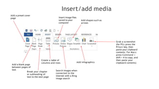 Insert/add media
Add a preset cover
page
Add a blank page
between pages of
text
Break your chapter
or subheading of
text to the next page
Create a table of
columns and rows
Insert image files
saved to your
computer
Search images when
connected to the
internet with a Bing
image search
Add shapes such as
arrows
Add infographics
Grab a screenshot
(for PCs press the
Prtscn key, then
paste your clipboard
contents. For Macs
press Command +
shift + 4 to copy, and
then paste your
clipboard contents)
 