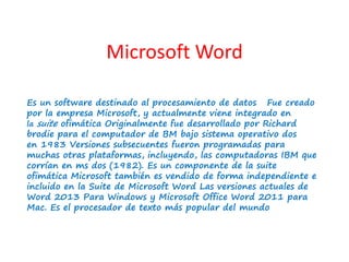Microsoft Word 
Es un software destinado al procesamiento de datos Fue creado 
por la empresa Microsoft, y actualmente viene integrado en 
la suite ofimática Originalmente fue desarrollado por Richard 
brodie para el computador de BM bajo sistema operativo dos 
en 1983 Versiones subsecuentes fueron programadas para 
muchas otras plataformas, incluyendo, las computadoras IBM que 
corrían en ms dos (1982). Es un componente de la suite 
ofimática Microsoft también es vendido de forma independiente e 
incluido en la Suite de Microsoft Word Las versiones actuales de 
Word 2013 Para Windows y Microsoft Office Word 2011 para 
Mac. Es el procesador de texto más popular del mundo 
 