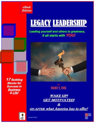 eB ook
                   Edition



                                  LEGACY LEADERSHIP
                               Leading yourself and others to greatness,
                                                   It all starts with YOU!




17 Building
B l o ck s f o r                                                      By
Success in
 Business                                                     RANDY E. KING
   & L i f e!
                                                       W A K E U P!
                                                    GET MOTIVATED!
                                               &
                                GO AFTER what America has to offer!
                                                                              1
       © 2010 Randy E. King   Copyright 2009 ©   www.RANDYEKING.com
 