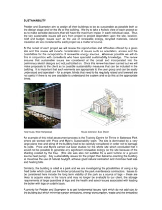 SUSTAINABILITY

Pedder and Scampton aim to design all their buildings to be as sustainable as possible both at
the design stage and for the life of the building. We try to take a holistic view of each project so
as to make sensible decisions that will have the maximum impact in each individual case. Thus
the key sustainable issues will vary from project to project dependent upon the site, location,
brief and budget. Issues such as the use of renewable energy, recycled materials, natural
insulation etc are considered for each project as a matter of course.

At the outset of each project we will review the opportunities and difficulties offered by a given
site and this review will include consideration of issues such as orientation, access and the
possibilities for the incorporation of renewable energy sources. Wherever possible we will do
this in conjunction with consultants who have specialist sustainability knowledge. The review
ensures that sustainable issues are considered at the outset and incorporated into the
preliminary sketch designs and not just bolted on. Once this review has been carried out we will
make proposals to the client as to possible sustainability measures that can be included in the
building. It is important that such elements are appropriate to the user group and can be easily
understood and operated – for example, blinds that need to be regularly raised and lowered are
not useful if there is no one available to understand the system and to do this at the appropriate
times.




New house, West Hampstead                         House extension, East Sheen

An example of this initial assessment process is the Training Centre for Thrive in Battersea Park
where we worked with Price and Myer’s Sustainability team. The site is dominated by a very
large plane tree and siting of the building had to be carefully considered in order not to damage
its roots. Price and Myers carried out solar studies for the whole site which concluded that it
would not be possible to generate any significant renewable energy on the site because of the
shading created by the tree. (The site was also not suitable for a wind turbine or a ground
source heat pump). Key sustainability issues for the project then became orienting the building
to maximise the use of natural daylight, achieve good natural ventilation and minimise heat loss
and heating bills.

Similarly, the building is sited in a park and we are investigating the possibilities of using a log
fired boiler which could use the timber produced by the park maintenance contractors. Issues to
be considered here include the long term viability of the park as a source of logs – these are
likely to acquire value in the future and may no longer be available to our client, the storage
requirements of large quantities of logs and the health and safety issues associated with loading
the boiler with logs on a daily basis.

A priority for Pedder and Scampton is to get fundamental issues right which do not add cost to
the building but which minimise carbon emissions, energy consumption, waste and the embodied
 