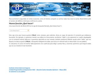 Instituto Universitario de Seguros
Unidad Programática Computación 0-301 – Docente Carlos González Quintero – Mayo 2021
Se autoriza su uso público
Para aumentar la seguridad, en ciertas ocasiones, como al intentar compartir un archivo nada mas crear la cuenta, Word Online pide
el número de teléfono móvil para confirmar la cuenta.
Nueva función ¿Qué hacer?
Una nueva función de Word 2016 es la caja de búsqueda llamada ¿Qué desea hacer? }
Esta caja sirve para buscar ayuda en Word, como siempre, pero además, ahora, es capaz de ejecutar el comando que estábamos
buscando. Por ejemplo, si queremos insertar una tabla en el documento, escribimos "tabla" y nos aparecerá un cuadro desplegable
con el comando Insertar tabla por si queremos ejecutarlo en ese instante, también podremos Obtener ayuda sobre "tabla", que nos
llevará a la clásica ayuda de Word, o Búsqueda inteligente de tabla, que busca en internet todo lo relacionado con esa palabra.
Si colocamos el cursor en Insertar tabla aparecerá una cuadrícula para elegir cuantas filas y columnas queremos que tenga la tabla
que se va a insertar en ese momento.
 