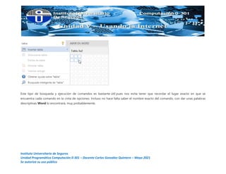 Instituto Universitario de Seguros
Unidad Programática Computación 0-301 – Docente Carlos González Quintero – Mayo 2021
Se autoriza su uso público
Este tipo de búsqueda y ejecución de comandos es bastante útil pues nos evita tener que recordar el lugar exacto en que se
encuentra cada comando en la cinta de opciones. Incluso no hace falta saber el nombre exacto del comando, con dar unas palabras
descriptivas Word lo encontrará, muy probablemente.
 