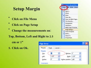 Setup Margin Click on File Menu Click on Page Setup Change the measurements on: Top, Bottom, Left and Right to 2.5 cm or 1” Click on Ok. 