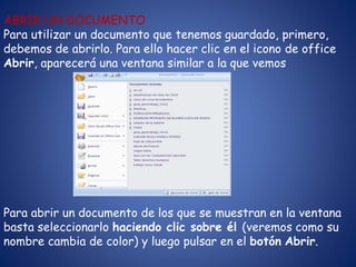 ABRIR UN DOCUMENTO
Para utilizar un documento que tenemos guardado, primero,
debemos de abrirlo. Para ello hacer clic en el icono de office
Abrir, aparecerá una ventana similar a la que vemos
Para abrir un documento de los que se muestran en la ventana
basta seleccionarlo haciendo clic sobre él (veremos como su
nombre cambia de color) y luego pulsar en el botón Abrir.
 