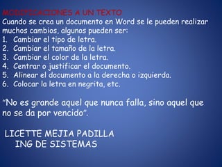 MODIFICACIONES A UN TEXTO
Cuando se crea un documento en Word se le pueden realizar
muchos cambios, algunos pueden ser:
1. Cambiar el tipo de letra.
2. Cambiar el tamaño de la letra.
3. Cambiar el color de la letra.
4. Centrar o justificar el documento.
5. Alinear el documento a la derecha o izquierda.
6. Colocar la letra en negrita, etc.
“No es grande aquel que nunca falla, sino aquel que
no se da por vencido”.
LICETTE MEJIA PADILLA
ING DE SISTEMAS
 