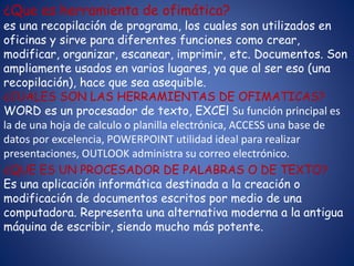 ¿Que es herramienta de ofimática?
es una recopilación de programa, los cuales son utilizados en
oficinas y sirve para diferentes funciones como crear,
modificar, organizar, escanear, imprimir, etc. Documentos. Son
ampliamente usados en varios lugares, ya que al ser eso (una
recopilación), hace que sea asequible.
¿CUALES SON LAS HERRAMIENTAS DE OFIMATICAS?
WORD es un procesador de texto, EXCEl Su función principal es
la de una hoja de calculo o planilla electrónica, ACCESS una base de
datos por excelencia, POWERPOINT utilidad ideal para realizar
presentaciones, OUTLOOK administra su correo electrónico.
¿QUE ES UN PROCESADOR DE PALABRAS O DE TEXTO?
Es una aplicación informática destinada a la creación o
modificación de documentos escritos por medio de una
computadora. Representa una alternativa moderna a la antigua
máquina de escribir, siendo mucho más potente.
 