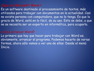 ¿Que es Microsoft Word ?
Es un software destinado al procesamiento de textos, más
utilizados para trabajar con documentos en la actualidad. Casi
no existe persona con computadora, que no lo tenga. Es que la
gracia de Word, está en lo fácil, de su uso. Esto se debe, a que
no se necesita ser un experto en informática, para ocuparlo.
¿Como arrancar Word?
Lo primero que hay que hacer para trabajar con Word es,
obviamente, arrancar el programa. Podemos hacerlo de varias
formas, ahora sólo vamos a ver una de ellas: Desde el menú
Inicio.
 