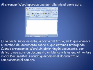 Al arrancar Word aparece una pantalla inicial como ésta:
En la parte superior esta, la barra del título, en la que aparece
el nombre del documento sobre el que estamos trabajando.
Cuando arrancamos Word sin abrir ningún documento, por
defecto nos abre un documento en blanco y le asigna el nombre
inicial Documento1. Cuando guardemos el documento le
cambiaremos el nombre.
 