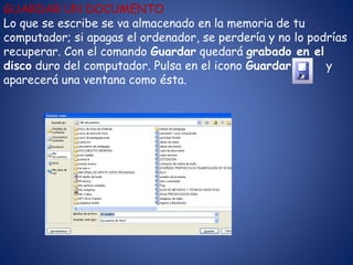 GUARDAR UN DOCUMENTO
Lo que se escribe se va almacenado en la memoria de tu
computador; si apagas el ordenador, se perdería y no lo podrías
recuperar. Con el comando Guardar quedará grabado en el
disco duro del computador. Pulsa en el icono Guardar y
aparecerá una ventana como ésta.
 
