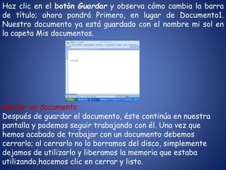 Haz clic en el botón Guardar y observa cómo cambia la barra
de título; ahora pondrá Primero, en lugar de Documento1.
Nuestro documento ya está guardado con el nombre mi sol en
la capeta Mis documentos.
Cerrar un documento
Después de guardar el documento, éste continúa en nuestra
pantalla y podemos seguir trabajando con él. Una vez que
hemos acabado de trabajar con un documento debemos
cerrarlo; al cerrarlo no lo borramos del disco, simplemente
dejamos de utilizarlo y liberamos la memoria que estaba
utilizando,hacemos clic en cerrar y listo.
 