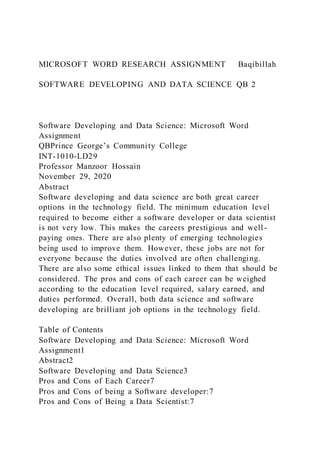 MICROSOFT WORD RESEARCH ASSIGNMENT Baqibillah
SOFTWARE DEVELOPING AND DATA SCIENCE QB 2
Software Developing and Data Science: Microsoft Word
Assignment
QBPrince George’s Community College
INT-1010-LD29
Professor Manzoor Hossain
November 29, 2020
Abstract
Software developing and data science are both great career
options in the technology field. The minimum education level
required to become either a software developer or data scientist
is not very low. This makes the careers prestigious and well -
paying ones. There are also plenty of emerging technologies
being used to improve them. However, these jobs are not for
everyone because the duties involved are often challenging.
There are also some ethical issues linked to them that should be
considered. The pros and cons of each career can be weighed
according to the education level required, salary earned, and
duties performed. Overall, both data science and software
developing are brilliant job options in the technology field.
Table of Contents
Software Developing and Data Science: Microsoft Word
Assignment1
Abstract2
Software Developing and Data Science3
Pros and Cons of Each Career7
Pros and Cons of being a Software developer:7
Pros and Cons of Being a Data Scientist:7
 