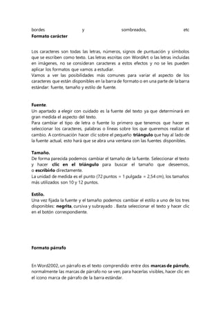 bordes y sombreados, etc
Formato carácter
Los caracteres son todas las letras, números, signos de puntuación y símbolos
que se escriben como texto. Las letras escritas con WordArt o las letras incluidas
en imágenes, no se consideran caracteres a estos efectos y no se les pueden
aplicar los formatos que vamos a estudiar.
Vamos a ver las posibilidades más comunes para variar el aspecto de los
caracteres que están disponibles en la barra de formato o en una parte de la barra
estándar: fuente, tamaño y estilo de fuente.
Fuente.
Un apartado a elegir con cuidado es la fuente del texto ya que determinará en
gran medida el aspecto del texto.
Para cambiar el tipo de letra o fuente lo primero que tenemos que hacer es
seleccionar los caracteres, palabras o líneas sobre los que queremos realizar el
cambio. A continuación hacer clic sobre el pequeño triángulo que hay al lado de
la fuente actual, esto hará que se abra una ventana con las fuentes disponibles.
Tamaño.
De forma parecida podemos cambiar el tamaño de la fuente. Seleccionar el texto
y hacer clic en el triángulo para buscar el tamaño que deseemos,
o escribirlo directamente.
La unidad de medida es el punto (72 puntos = 1 pulgada = 2,54 cm), los tamaños
más utilizados son 10 y 12 puntos.
Estilo.
Una vez fijada la fuente y el tamaño podemos cambiar el estilo a uno de los tres
disponibles: negrita, cursiva y subrayado . Basta seleccionar el texto y hacer clic
en el botón correspondiente.
Formato párrafo
En Word2002, un párrafo es el texto comprendido entre dos marcas de párrafo,
normalmente las marcas de párrafo no se ven, para hacerlas visibles, hacer clic en
el icono marca de párrafo de la barra estándar.
 