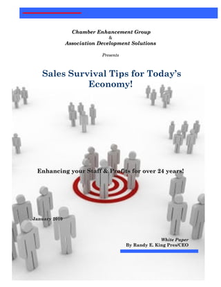 Chamber Enhancement Group
                               &
               Association Development Solutions

                            Presents



     Sales Survival Tips for Today’s
               Economy!




    Enhancing your Staff & Profits for over 24 years!




January 2010



                                                     White Paper
                                       By Randy E. King Pres/CEO




1
 