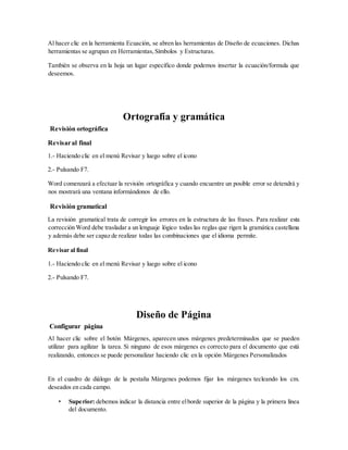 Al hacer clic en la herramienta Ecuación, se abren las herramientas de Diseño de ecuaciones. Dichas
herramientas se agrupan en Herramientas,Símbolos y Estructuras.
También se observa en la hoja un lugar específico donde podemos insertar la ecuación/formula que
deseemos.
Ortografía y gramática
Revisión ortográfica
Revisaral final
1.- Haciendo clic en el menú Revisar y luego sobre el icono
2.- Pulsando F7.
Word comenzará a efectuar la revisión ortográfica y cuando encuentre un posible error se detendrá y
nos mostrará una ventana informándonos de ello.
Revisión gramatical
La revisión gramatical trata de corregir los errores en la estructura de las frases. Para realizar esta
corrección Word debe trasladar a un lenguaje lógico todas las reglas que rigen la gramática castellana
y además debe ser capaz de realizar todas las combinaciones que el idioma permite.
Revisar al final
1.- Haciendo clic en el menú Revisar y luego sobre el icono
2.- Pulsando F7.
Diseño de Página
Configurar página
Al hacer clic sobre el botón Márgenes, aparecen unos márgenes predeterminados que se pueden
utilizar para agilizar la tarea. Si ninguno de esos márgenes es correcto para el documento que está
realizando, entonces se puede personalizar haciendo clic en la opción Márgenes Personalizados
En el cuadro de diálogo de la pestaña Márgenes podemos fijar los márgenes tecleando los cm.
deseados en cada campo.
• Superior: debemos indicar la distancia entre elborde superior de la página y la primera línea
del documento.
 