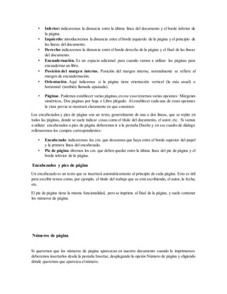 • Inferior: indicaremos la distancia entre la última línea del documento y el borde inferior de
la página.
• Izquierdo: introduciremos la distancia entre el borde izquierdo de la página y el principio de
las líneas del documento.
• Derecho:indicaremos la distancia entre el borde derecho de la página y el final de las líneas
del documento.
• Encuadernación. Es un espacio adicional para cuando vamos a utilizar las páginas para
encuadernar un libro.
• Posición del margen interno. Posición del margen interno, normalmente se refiere al
margen de encuadernación.
• Orientación. Aquí indicamos si la página tiene orientación vertical (la más usual) o
horizontal (también llamada apaisada).
• Páginas. Podemos establecer varias páginas,en ese caso tenemos varias opciones: Márgenes
simétricos, Dos páginas por hoja o Libro plegado. Al establecer cada una de estas opciones
la vista previa te mostrará claramente en que consisten.
Los encabezados y pies de página son un texto, generalmente de una o dos líneas, que se repite en
todas las páginas, donde se suele indicar cosas como el título del documento, el autor, etc. Si vamos
a utilizar encabezados o pies de página deberemos ir a la pestaña Diseño y en ese cuadro de diálogo
rellenaremos los campos correspondientes:
• Encabezado: indicaremos los cm. que deseamos que haya entre el borde superior del papel
y la primera línea del encabezado.
• Pie de página: diremos los cm. que deben quedar entre la última línea del pie de página y el
borde inferior de la página.
Encabezados y pies de página
Un encabezado es un texto que se insertará automáticamente al principio de cada página. Esto es útil
para escribir textos como, por ejemplo, el título del trabajo que se está escribiendo, el autor, la fecha,
etc.
El pie de página tiene la misma funcionalidad, pero se imprime al final de la página, y suele contener
los números de página.
Números de página
Si queremos que los números de página aparezcan en nuestro documento cuando lo imprimamos
deberemos insertarlos desde la pestaña Insertar, desplegando la opción Número de página y eligiendo
dónde queremos que aparezca elnúmero.
 