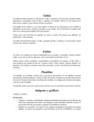 Tablas
Las tablas permiten organizar la información en filas y columnas, de forma que se pueden realizar
operaciones y tratamientos sobre las filas y columnas. Por ejemplo, obtener el valor medio de los
datos de una columna o para ordenar una lista de nombres.
Otra utilidad de las tablas es su uso para mejorar el diseño de los documentos ya que facilitan la
distribución de los textos y gráficos contenidos en sus casillas. Esta característica se emplea sobre
todo en la construcción de páginas Web para Internet.
Vemos, pues, que esta forma de organizar los datos es mucho más potente que utilizando las
tabulaciones u otros métodos.
Una tabla está formada por celdas o casillas, agrupadas por filas y columnas, en cada casilla se puede
insertar texto, números o gráficos.
Estilos
Un estilo es un conjunto de formatos identificados por un nombre. La principal ventaja de utilizar
estilos es que con un solo clic aplicamos varias características de formato a la vez.
Existen muchos estilos ya definidos (o predefinidos) en Word2010, por ejemplo, el estilo Titulo 1
está compuesto por tamaño de letra de 16 puntos, fuente "Arial", negrita y párrafo alineado a la
izquierda. Pero, además, se pueden crear estilos personales, con las características de formato que
deseemos.
Plantillas
Una plantilla es un modelo o patrón para crear nuevos documentos. En una plantilla se guarda
internamente el formato utilizado, esdecir, elestilo de la fuente,eltamaño, etc.,de todo eldocumento,
asícomo los formatos de las tablas, las tabulaciones incluidas, la configuración de números de página,
cabeceras y pies de página.
Una plantilla puede sernos útil cuando usamos muchas veces un documento con la misma estructura.
Imágenes y gráficos
, imágenes y gráficos:
IMÁGENES
• Imágenes vectoriales o prediseñadas. Imágenes prediseñadas procedentes de las librerías que
Word tiene organizadas por temas. Estas imágenes están construidas utilizando vectores, lo
que permite hacerlas más grandes o pequeñas sin pérdida de resolución.
• Imágenes no vectoriales o de mapa de bits. Imágenes fotográficas procedentes de cámaras
digitales, de Internet, de programas como Photoshop, Fireworks, PaintShopPro, etc. Suelen
 