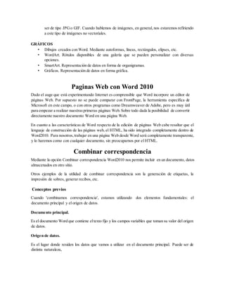 ser de tipo JPGo GIF. Cuando hablemos de imágenes, en general, nos estaremos refiriendo
a este tipo de imágenes no vectoriales.
GRÁFICOS
• Dibujos creados con Word. Mediante autoformas, líneas, rectángulos, elipses, etc.
• WordArt. Rótulos disponibles de una galería que se pueden personalizar con diversas
opciones.
• SmartArt. Representación de datos en forma de organigramas.
• Gráficos. Representación de datos en forma gráfica.
Paginas Web con Word 2010
Dado el auge que está experimentando Internet es comprensible que Word incorpore un editor de
páginas Web. Por supuesto no se puede comparar con FrontPage, la herramienta específica de
Microsoft en este campo, o con otros programas como Dreamweaver de Adobe, pero es muy útil
para empezar a realizar nuestrasprimeras páginas Web.Sobre todo dada la posibilidad de convertir
directamente nuestro documento Word en una página Web.
En cuanto a las características de Word respecto de la edición de páginas Web cabe resaltar que el
lenguaje de construcción de las páginas web, el HTML, ha sido integrado completamente dentro de
Word2010. Para nosotros,trabajar en una página Web desde Word será completamente transparente,
y lo haremos como con cualquier documento, sin preocuparnos por el HTML.
Combinar correspondencia
Mediante la opción Combinar correspondencia Word2010 nos permite incluir en un documento, datos
almacenados en otro sitio.
Otros ejemplos de la utilidad de combinar correspondencia son la generación de etiquetas, la
impresión de sobres, generar recibos, etc.
Conceptos previos
Cuando 'combinamos correspondencia', estamos utilizando dos elementos fundamentales: el
documento principal y el origen de datos.
Documento principal.
Es el documento Word que contiene eltexto fijo y los campos variables que toman su valor del origen
de datos.
Origen de datos.
Es el lugar donde residen los datos que vamos a utilizar en el documento principal. Puede ser de
distinta naturaleza,
 