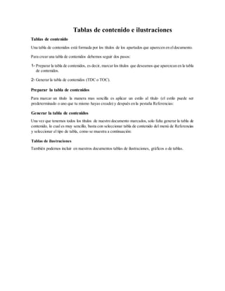 Tablas de contenido e ilustraciones
Tablas de contenido
Una tabla de contenidos está formada por los títulos de los apartados que aparecen en eldocumento.
Para crear una tabla de contenidos debemos seguir dos pasos:
1- Preparar la tabla de contenidos, es decir, marcar los títulos que deseamos que aparezcan en la tabla
de contenidos.
2- Generar la tabla de contenidos (TDC o TOC).
Preparar la tabla de contenidos
Para marcar un título la manera mas sencilla es aplicar un estilo al título (el estilo puede ser
predeterminado o uno que tu mismo hayas creado) y después en la pestaña Referencias:
Generar la tabla de contenidos
Una vez que tenemos todos los títulos de nuestro documento marcados, solo falta generar la tabla de
contenido, lo cual es muy sencillo, basta con seleccionar tabla de contenido del menú de Referencias
y seleccionar el tipo de tabla, como se muestra a continuación:
Tablas de ilustraciones
También podemos incluir en nuestros documentos tablas de ilustraciones, gráficos o de tablas.
 