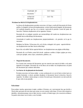 Al principio del
documento
Crtl + Inicio
Al final del
documento
Crtl + Fin
Mediante las Barras de desplazamiento.
Las barras de desplazamiento permiten movernos a lo largo y ancho del documento de forma
gráfica.La longitud de barra de desplazamiento vertical representa la longitud del documento
yel cuadrado pequeño que hay en su interior representa la posición actual del punto de
inserción. Podemos desplazarnos de las siguientes formas:
Haciendo clic en cualquier posición por encima/debajo del cuadro nos desplazaremos una
pantalla hacia arriba/debajo del documento.
Arrastrando el cuadro nos desplazaremos proporcionalmente a la posición en la que lo
movamos.
Mediante las flechas. Si hacemos clic en la fecha o triángulo de la parte superior/inferior
nos desplazaremos una línea hacia arriba/abajo
hacer clic en la doble flecha superior/inferior nos desplazaremos una página arriba/abajo.
Haciendo clic en el botón central del círculo podemos cambiar el objeto página por otros,
como por ejemplo, notas al pie, comentarios, palabras, etc.
• Mapa del documento.
En el menú vista tenemos del documento que nos muestra una especie de índice en la parte
izquierda de la página. Haciendo clic en las líneas de ese índice nos desplazaremos a la parte
del documento que contiene dicha línea
• Las barras de desplazamiento horizontal.
Permiten movernos de forma similar a como acabamos de ver con la barra vertical pero en
sentido horizontal, es decir, permiten desplazar el documento hacia la derecha y hacia la
izquierda. Se utilizan menos porque es menos frecuente que el documento sea más ancho de
lo que cabe en una pantalla.
Seleccionar
Para realizar muchas operaciones (copiar, cambiar el formato, etc.), previamente hay que decirle a
Word sobre qué parte de texto tiene que actuar,en esto consiste seleccionar. El texto seleccionado se
identifica claramente porque esta en vídeo inverso, esdecir, el fondo negro y los caracteresenblanco.
Se puede seleccionar con el ratón y con el teclado.
 
