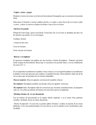 Copiar, cortar y pegar
Mediante el ratón y los iconos en la barra de herramientasPortapapeles,que se encuentra en la pestaña
Inicio:
Seleccionar el elemento ( carácter,palabra, párrafo,..) a copiar o cortar, hacer clic en el icono copiar
o cortar, , colocar el cursor en el punto de destino y hacer clic en el icono
Opciones de pegado
Debajo del icono Pegar aparece una flecha. Si hacemos clic en ese icono se despliega una lista con
las opciones que puedes ver en esta imagen.
Combinar formato
Conservar sólo texto
Texto sin formato.
Texto Unicode sin formato.
Buscar y reemplazar
Si queremos reemplazar una palabra por otra tenemos el botón Reemplazar . Podemos ejecutarlo
desde el grupo de herramientas Buscar que se encuentra en la pestaña Inicio, o con la combinación
de teclas Ctrl + L.
En el campo Buscar pondremos la palabra o frase a buscar y en elcampo Reemplazar con pondremos
la palabra o frase que queremos que sustituya a la palabra buscada. Ahora podemos elegir una de las
tres acciones que nos permiten los tres botones disponibles:
-Buscar siguiente. Busca la siguiente ocurrencia de la palabra a buscar.
-Reemplazar. Reemplaza la palabra encontrada y busca la siguiente ocurrencia.
-Reemplazar todos. Reemplaza todas las ocurrencias que encuentre automáticamente, sin preguntar
cada vez. Al acabar nos informa del número de ocurrencias que ha reemplazado.
Distintas formas de ver un documento
Con los botones de presentación en la esquina inferior izquierda, o en el menú Vista, podemos
visualizar de distinta forma un mismo documento.
Diseño de impresión. En esta vista se pueden aplicar formatos y realizar la mayoría de las tareas
habituales. Es la vista predeterminada. En esta vista no se ven los gráficos ni los encabezados y pies
de página.
 