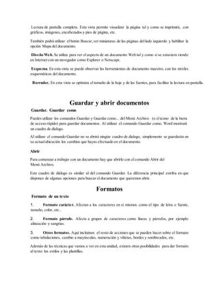 Lectura de pantalla completa. Esta vista permite visualizar la página tal y como se imprimirá, con
gráficos, imágenes, encabezados y pies de página, etc.
También podrá utilizar el botón Buscar,ver miniaturas de las páginas del lado izquierdo y habilitar la
opción Mapa del documento.
Diseño Web. Se utiliza para ver el aspecto de un documento Web tal y como si se estuviera viendo
en Internet con un navegador como Explorer o Netscape.
Esquema. En esta vista se puede observar las herramientas de documento maestro, con los niveles
esquemáticos del documento.
Borrador. En esta vista se optimiza el tamaño de la hoja y de las fuentes, para facilitar la lectura en pantalla.
Guardar y abrir documentos
Guardar. Guardar como
Puedes utilizar los comandos Guardar y Guardar como... del Menú Archivo (o el icono de la barra
de acceso rápido) para guardar documentos. Al utilizar el comando Guardar como, Word mostrará
un cuadro de dialogo.
Al utilizar el comando Guardar no se abrirá ningún cuadro de dialogo, simplemente se guardarán en
su actualubicación los cambios que hayas efectuado en el documento.
Abrir
Para comenzar a trabajar con un documento hay que abrirlo con el comando Abrir del
Menú Archivo.
Este cuadro de diálogo es similar al del comando Guardar. La diferencia principal estriba en que
dispones de algunas opciones para buscar el documento que queremos abrir.
Formatos
Formato de un texto
1. Formato carácter. Afectan a los caracteres en sí mismos como el tipo de letra o fuente,
tamaño, color, etc..
2. Formato párrafo. Afecta a grupos de caracteres como líneas y párrafos, por ejemplo
alineación y sangrías.
3. Otros formatos. Aquí incluimos el resto de acciones que se pueden hacer sobre el formato
como tabulaciones, cambio a mayúsculas, numeración y viñetas, bordes y sombreados, etc.
Además de las técnicas que vamos a ver en esta unidad, existen otras posibilidades para dar formato
al texto: los estilos y las plantillas.
 