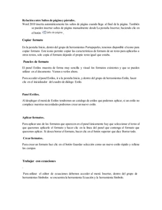 Relación entre Saltos de página y párrafos.
Word 2010 inserta automáticamente los saltos de página cuando llega al final de la página. También
se pueden insertar saltos de página manualmente desde La pestaña Insertar, haciendo clic en
el botón ,
Copiar formato
En la pestaña Inicio, dentro del grupo de herramientas Portapapeles, tenemos disponible elicono para
copiar formato Este icono permite copiar las características de formato de un texto para aplicarlas a
otros textos, solo copia el formato dejando el propio texto igual que estaba.
Paneles de formato
El panel Estilos muestra de forma muy sencilla y visual los formatos existentes y que se pueden
utilizar en el documento. Vamos a verlos ahora.
Para acceder alpanelEstilos, ir a la pestaña Inicio, y dentro del grupo de herramientas Estilo, hacer
clic en el inicializador del cuadro de diálogo Estilo.
Panel Estilos.
Al desplegar el menú de Estilos tendremos un catalogo de estilos que podemos aplicar, si un estilo no
complace nuestras necesidades podremos crear un nuevo estilo.
Aplicar formatos.
Para aplicar uno de los formatos que aparecen en el panel únicamente hay que seleccionar el texto al
que queremos aplicarle el formato y hacer clic en la línea del panel que contenga el formato que
queremos aplicar. Si desea borrar el formato, hacer clic en el botón superior que dice Borrar todo.
Crear formatos.
Para crear un formato haz clic en el botón Guardar selección como un nuevo estilo rápido y rellena
los campos
Trabajar con ecuaciones
.
Para utilizar el editor de ecuaciones debemos acceder al menú Insertar, dentro del grupo de
herramientas Símbolos se encuentra la herramienta Ecuación y la herramienta Símbolo.
 