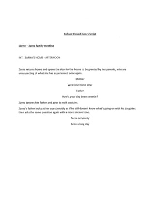 Behind Closed Doors Script
Scene - Zarna family meeting
INT. lARNA'S HOME - AFTERNOON
larna returns home and opens the door to the house to be greeted by her parents, who are
unsuspecting of what she has experienced once again.
Mother
Welcome home dear
Father
How's your day been sweetie?
larna ignores her father and goes to walk upstairs.
larna's father looks at her questionably as if he still doesn't know what's going on with his daughter,
then asksthe same question again with a more sincere tone.
larna nervously
Beena long day
 