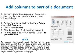 Add columns to part of a document
To do that highlight the text you want formatted in
columns, or place your cursor where you want
columns to begin
1. On the Page Layout tab, in the Page Setup
group, click Columns
2. Click More Columns
3. Click the number of columns that you want.
4. In the Apply to list, click Selected text or This
point forward.
NOTE
To change the layout again further on in your
document, select text or click where you want to
change the layout, and then follow the same steps. For
example, you can change from one column to a twocolumn layout, and then you can change back to the
single-column layout on a later page.

 