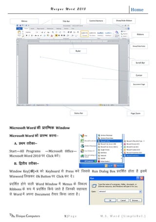 U n i q u e W o r d 2 0 1 0 Home
The Unique Computers 1 | P a g e M . S . W o r d ( S i m p l e R e f . )
Microsoft Word dh izkjfEHkd Window
Microsoft Word dks izkjEHk djuk&
A. izFke rjhdk&
Start—All Programs —Microsoft Office—
Microsoft Word 2010 ij Click djsA
B. f}rh; rjhdk&
Window Key[]+R dks Keyboard ls Press djs ftlls Run Dialog Box iznf’kZr gksrk gS blesa
Winword fy[kdj Ok Button ij Click dj nsA
iznf'kZr gksus okyh Word Window esa Menus ds fodYi
Ribbons ds :i esa iznf’kZr fd;s tkrs gS ftudh lgk;rk
ls Word esa viuk Document rS;kj fd;k tkrk gSA
Title Bar Control ButtonsMenus
Ribbons
Show/Hide Ruler
Scroll Bar
Ruler
Document Page
Cursor
Page ZoomStatus Bar
Show/Hide Ribbon
 
