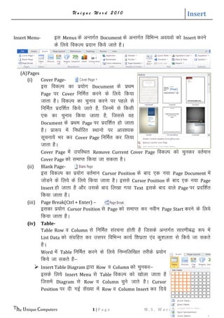 U n i q u e W o r d 2 0 1 0 Insert
The Unique Computers 1 | P a g e M . S . W o r d ( S i m p l e R e f . )
Insert Menu- bl Menus ds vUrxZr Document ds vUrxZr fofHkUu vo;oks dks Insert djus
ds fy;s fodYi iznku fd;s tkrs gSA
(A)Pages
(i) Cover Page-
bl fodYi dk iz;ksx Document ds izFke
Page ij Cover fufeZr djus ds fy;s fd;k
tkrk gSA fodYi dk pquko djus ij igys ls
fufeZr iznf’kZr fd;s tkrs gS] ftuesa ls fdlh
,d dk pquko fd;k tkrk gS] ftlls og
Document ds izFke Page ij iznf’kZr gks tkrk
gSA izk:i esa fu/kkZfjr LFkkuks ij vko’;d
lwpuk;sa Hkj dj Cover Page fufeZr dj fy;k
tkrk gSA
Cover Page esa mifLFkr Remove Current Cover Page fodYi dks pqudj orZeku
Cover Page dks lekIr fd;k tk ldrk gSA
(ii) Blank Page-
bl fodYi dk iz;ksx orZeku Cursor Position ds ckn ,d u;k Page Document esa
tksMus ds fy;s ds fy;s fd;k tkrk gSA blls Cursor Position ds ckn ,d u;k Page
Insert gks tkrk gS vkSj mlds ckn fy[kk x;k Text blds ckn okys Page ij iznf’kZr
fd;k tkrk gSA
(iii) Page Break(Ctrl + Enter) –
bldk iz;ksx Cursor Position ls Page dks lekIr dj uohu Page Start djus ds fy;s
fd;k tkrk gSA
(iv) Table-
Table Row o Column ls fufeZr lajpuk gksrh gS ftlds vUrxZr lkj.khc) :i esa
List Data dks laxzfgr dj mlij fofHkUu dk;Z f’k?kzrk ,ao dq’kyrk ls fd;s tk ldrs
gSA
Word eas Table fufeZr djus ds fy;s fuEufyf[kr rjhds iz;ksx
fd;s tk ldrs gS&
 Insert Table Diagram }kjk Row o Column dks pqudj&
blds fy;s Insert Menu ls Table fodYi dks [kksyk tkrk gS
ftlesa Diagram ls Row o Column pqus tkrs gSA Cursor
Position ij nh xbZ lW[;k esa Row o Column Insert dj fn;s
 