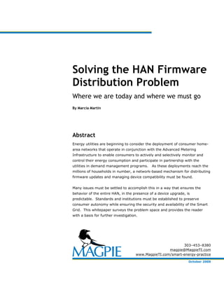 Solving the HAN Firmware
Distribution Problem
Where we are today and where we must go
By Marcia Martin




Abstract
Energy utilities are beginning to consider the deployment of consumer home-
area networks that operate in conjunction with the Advanced Metering
Infrastructure to enable consumers to actively and selectively monitor and
control their energy consumption and participate in partnership with the
utilities in demand management programs.      As these deployments reach the
millions of households in number, a network-based mechanism for distributing
firmware updates and managing device compatibility must be found.


Many issues must be settled to accomplish this in a way that ensures the
behavior of the entire HAN, in the presence of a device upgrade, is
predictable. Standards and institutions must be established to preserve
consumer autonomy while ensuring the security and availability of the Smart
Grid. This whitepaper surveys the problem space and provides the reader
with a basis for further investigation.




                                                             303–453–8380
                                                      magpie@MagpieTI.com
                                      www.MagpieTI.com/smart-energy-practice

                                                                  October 2009
 