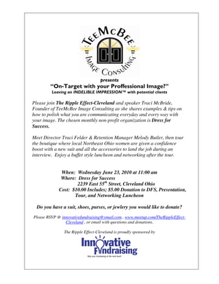 presents
        “On-Target with your Proffessional Image?”
         Leaving an INDELIBLE IMPRESSION™ with potential clients

Please join The Ripple Effect-Cleveland and speaker Traci McBride,
Founder of TeeMcBee Image Consulting as she shares examples & tips on
how to polish what you are communicating everyday and every way with
your image. The chosen monthly non-profit organization is Dress for
Success.

Meet Director Traci Felder & Retention Manager Melody Butler, then tour
the boutique where local Northeast Ohio women are given a confidence
boost with a new suit and all the accessories to land the job during an
interview. Enjoy a buffet style luncheon and networking after the tour.


              When: Wednesday June 23, 2010 at 11:00 am
              Where: Dress for Success
                     2239 East 55th Street, Cleveland Ohio
             Cost: $10.00 Includes; $5.00 Donation to DFS, Presentation,
                    Tour, and Networking Luncheon

  Do you have a suit, shoes, purses, or jewlery you would like to donate?
Please RSVP @ innovativefundraising@ymail.com , www.meetup.com/TheRippleEffect-
                Cleveland , or email with questions and donations.

               The Ripple Effect-Cleveland is proudly sponsored by
 
