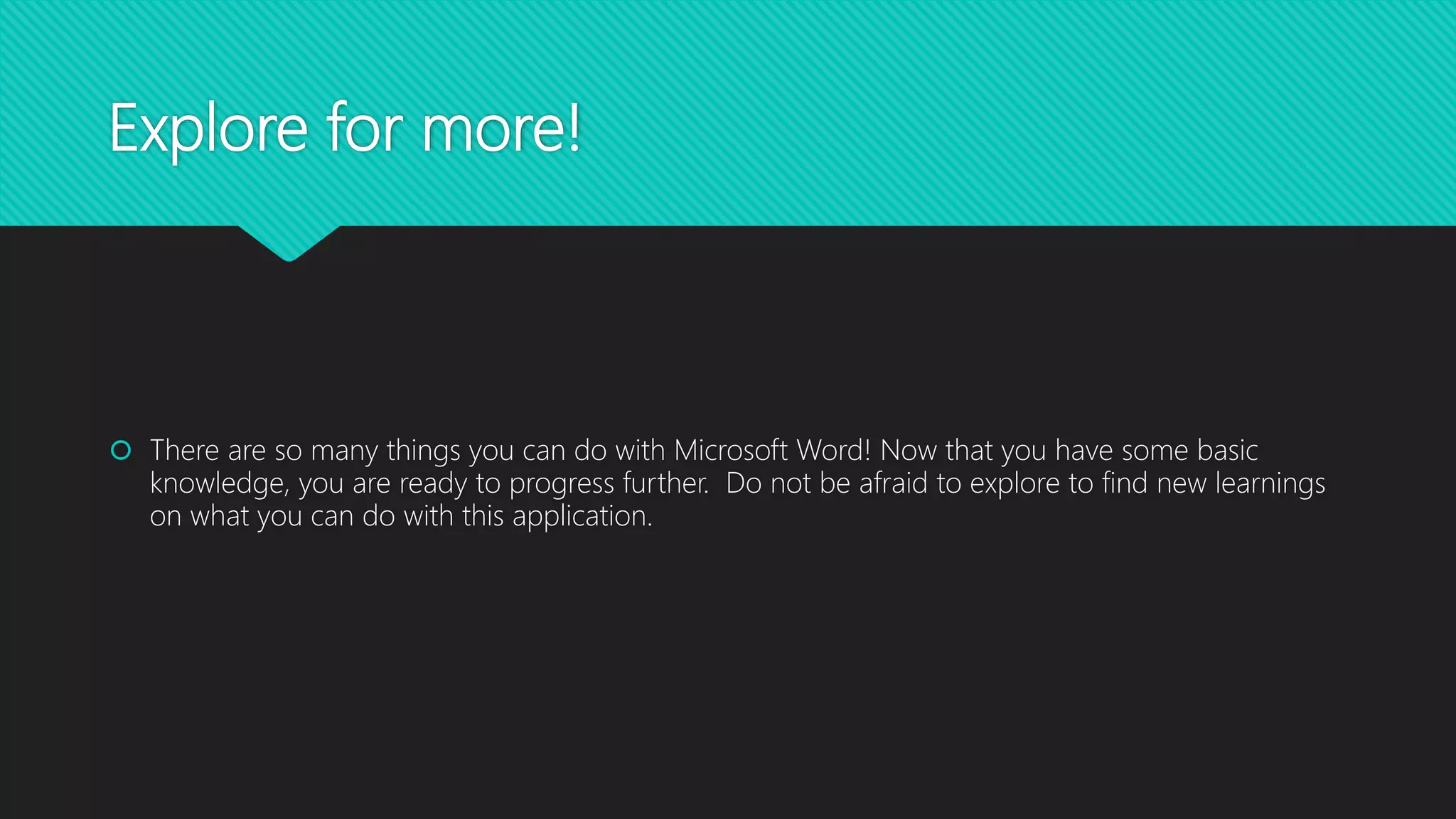Explore for more!
 There are so many things you can do with Microsoft Word! Now that you have some basic
knowledge, you are ready to progress further. Do not be afraid to explore to find new learnings
on what you can do with this application.
 