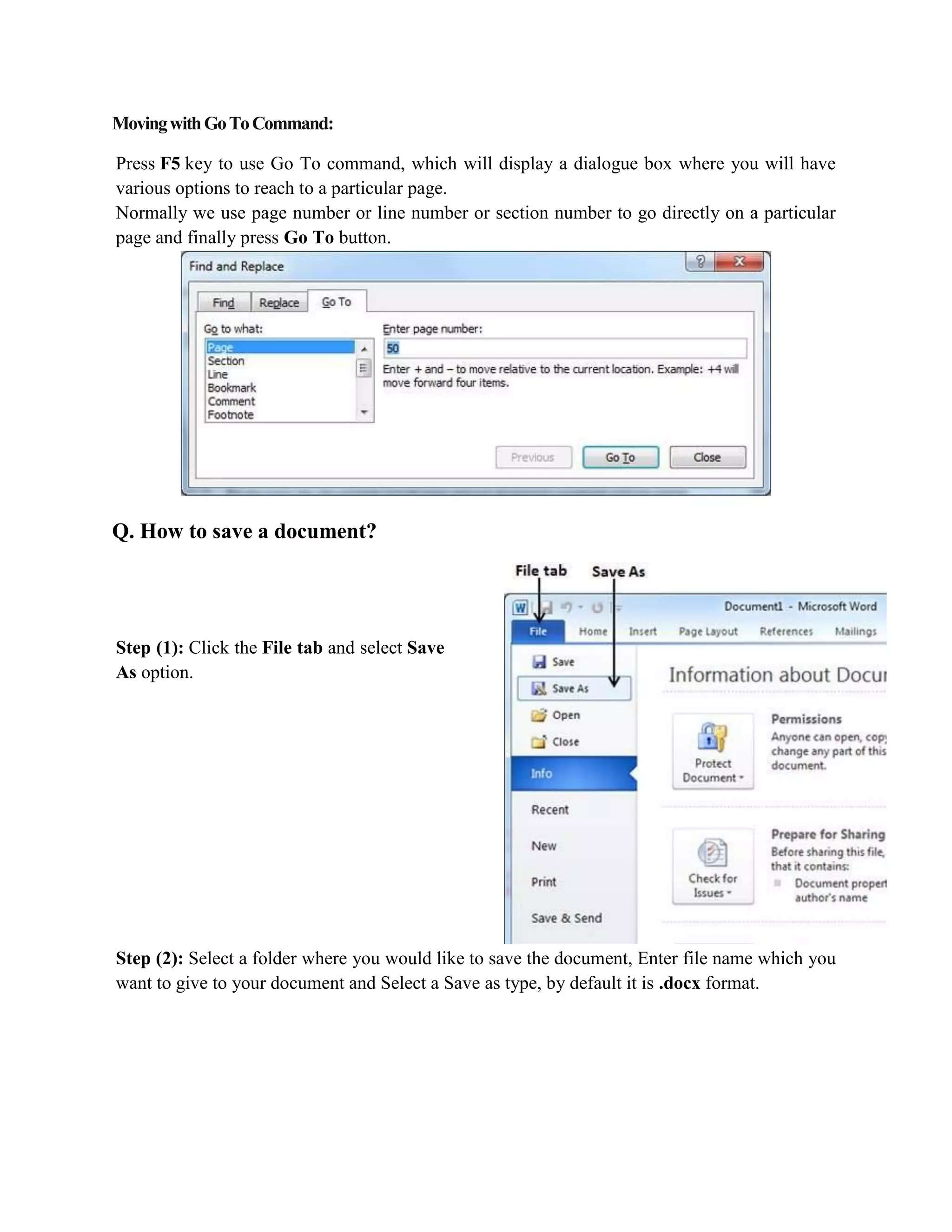 MovingwithGoToCommand:
Press F5 key to use Go To command, which will display a dialogue box where you will have
various options to reach to a particular page.
Normally we use page number or line number or section number to go directly on a particular
page and finally press Go To button.
Q. How to save a document?
Step (1): Click the File tab and select Save
As option.
Step (2): Select a folder where you would like to save the document, Enter file name which you
want to give to your document and Select a Save as type, by default it is .docx format.
 
