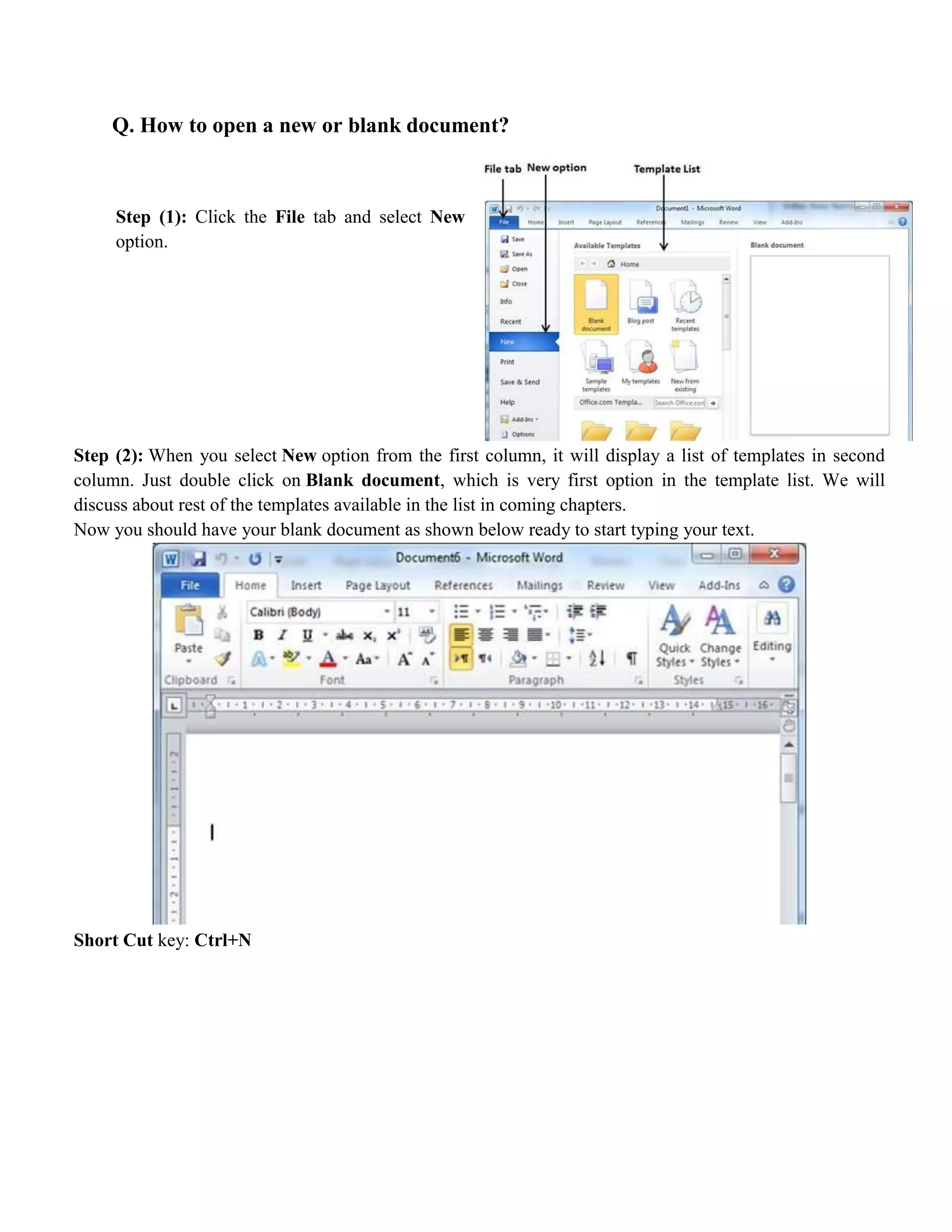 Q. How to open a new or blank document?
Step (1): Click the File tab and select New
option.
Step (2): When you select New option from the first column, it will display a list of templates in second
column. Just double click on Blank document, which is very first option in the template list. We will
discuss about rest of the templates available in the list in coming chapters.
Now you should have your blank document as shown below ready to start typing your text.
Short Cut key: Ctrl+N
 
