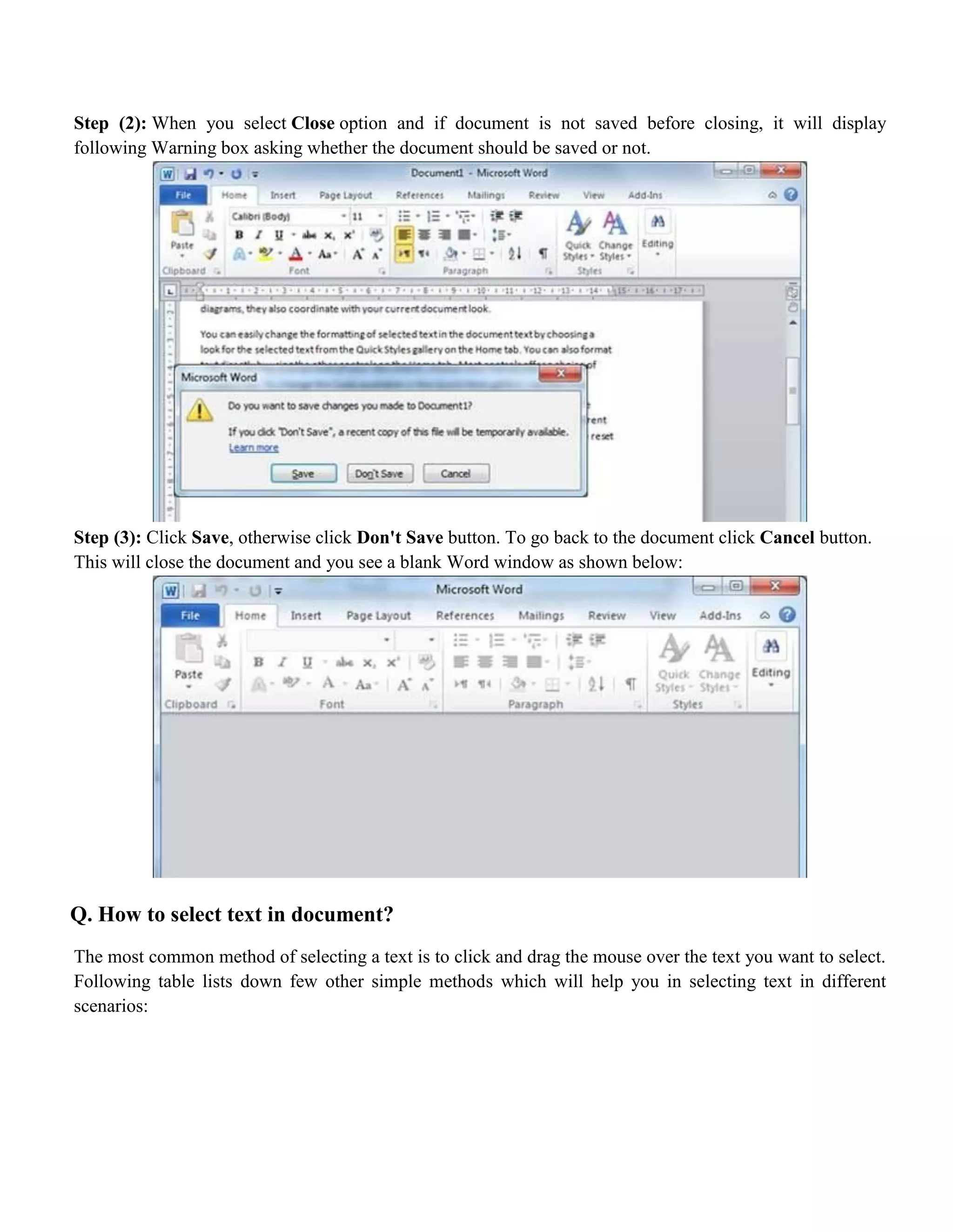 Step (2): When you select Close option and if document is not saved before closing, it will display
following Warning box asking whether the document should be saved or not.
Step (3): Click Save, otherwise click Don't Save button. To go back to the document click Cancel button.
This will close the document and you see a blank Word window as shown below:
Q. How to select text in document?
The most common method of selecting a text is to click and drag the mouse over the text you want to select.
Following table lists down few other simple methods which will help you in selecting text in different
scenarios:
 