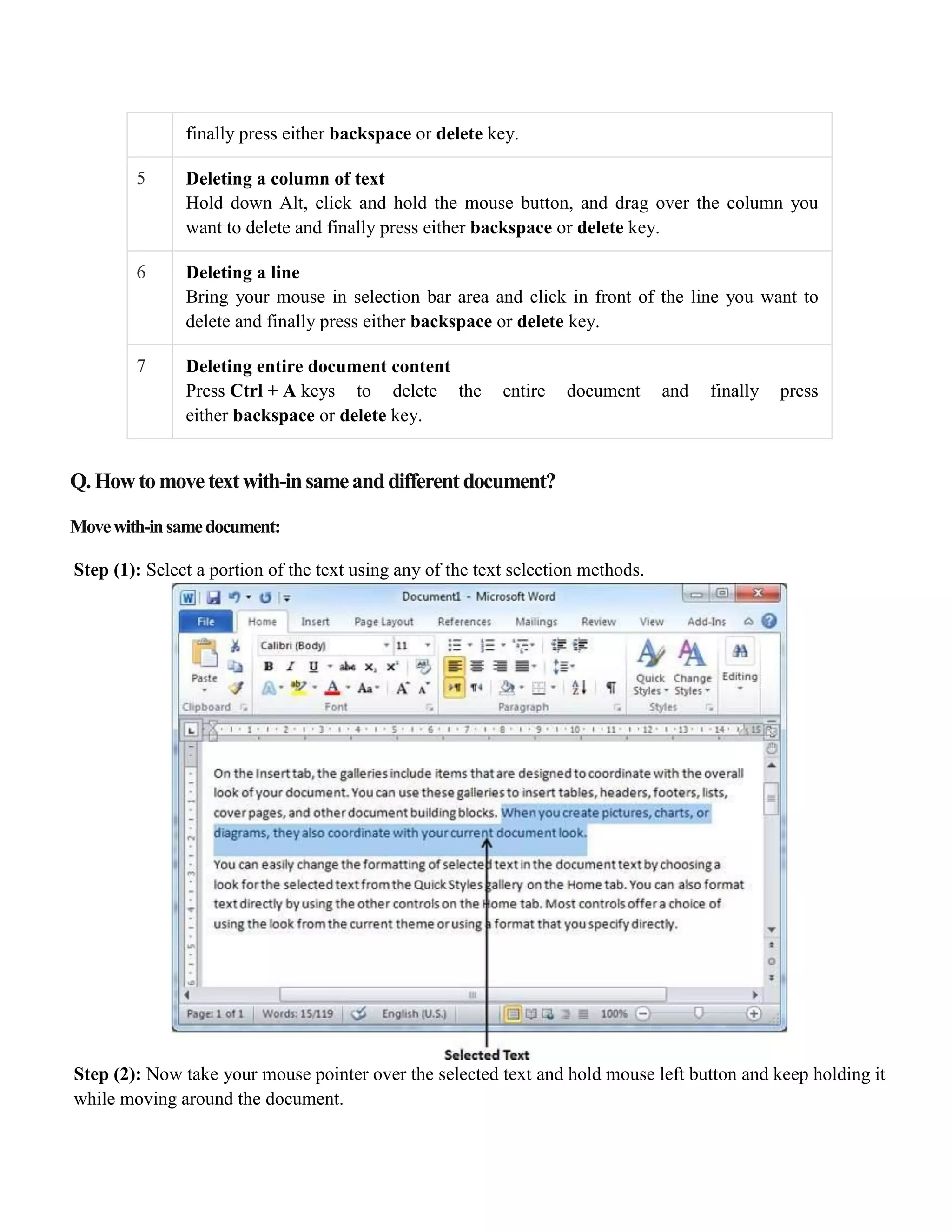 finally press either backspace or delete key.
5 Deleting a column of text
Hold down Alt, click and hold the mouse button, and drag over the column you
want to delete and finally press either backspace or delete key.
6 Deleting a line
Bring your mouse in selection bar area and click in front of the line you want to
delete and finally press either backspace or delete key.
7 Deleting entire document content
Press Ctrl + A keys to delete the entire document and finally press
either backspace or delete key.
Q.Howtomovetextwith-insameanddifferentdocument?
Movewith-insamedocument:
Step (1): Select a portion of the text using any of the text selection methods.
Step (2): Now take your mouse pointer over the selected text and hold mouse left button and keep holding it
while moving around the document.
 