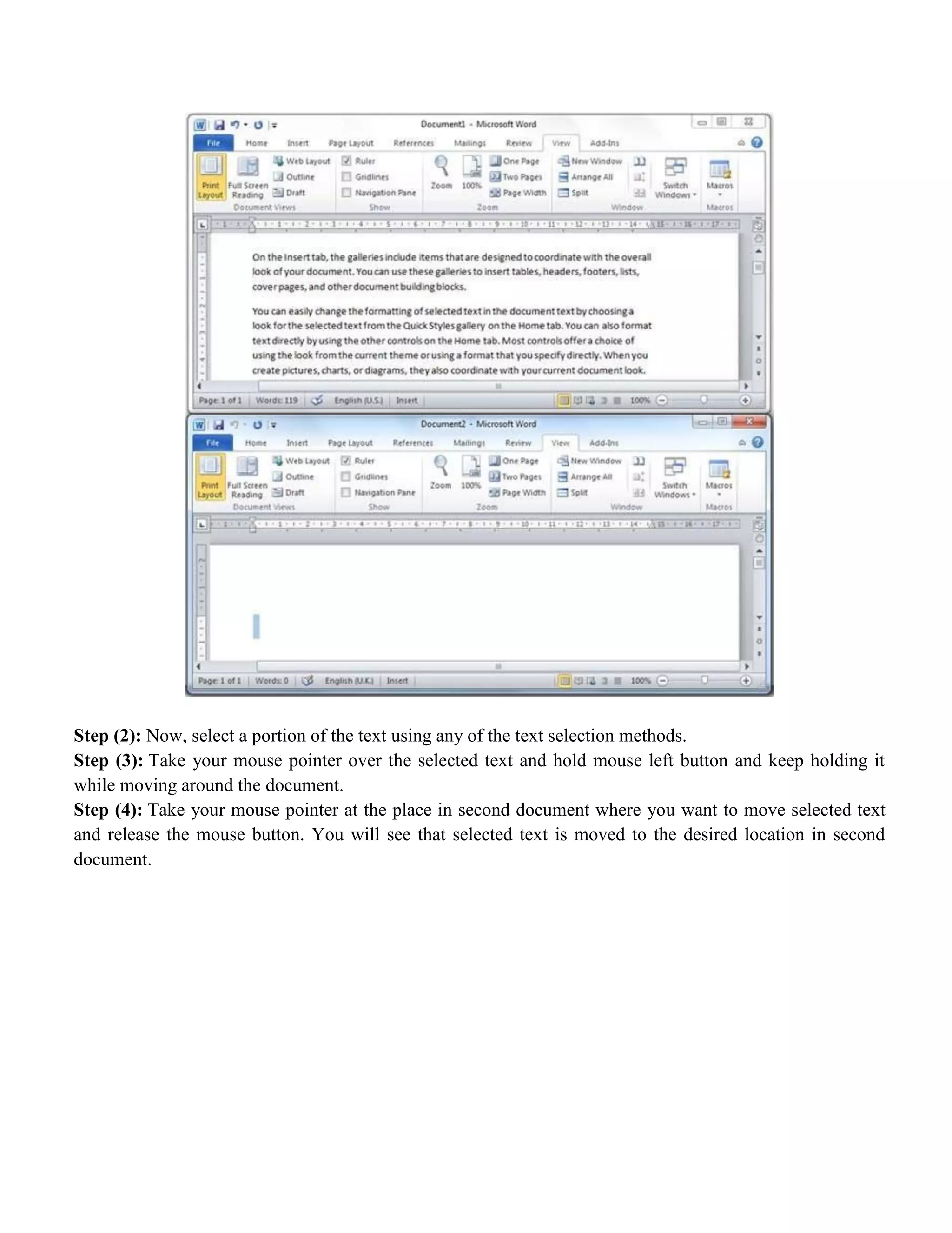Step (2): Now, select a portion of the text using any of the text selection methods.
Step (3): Take your mouse pointer over the selected text and hold mouse left button and keep holding it
while moving around the document.
Step (4): Take your mouse pointer at the place in second document where you want to move selected text
and release the mouse button. You will see that selected text is moved to the desired location in second
document.
 