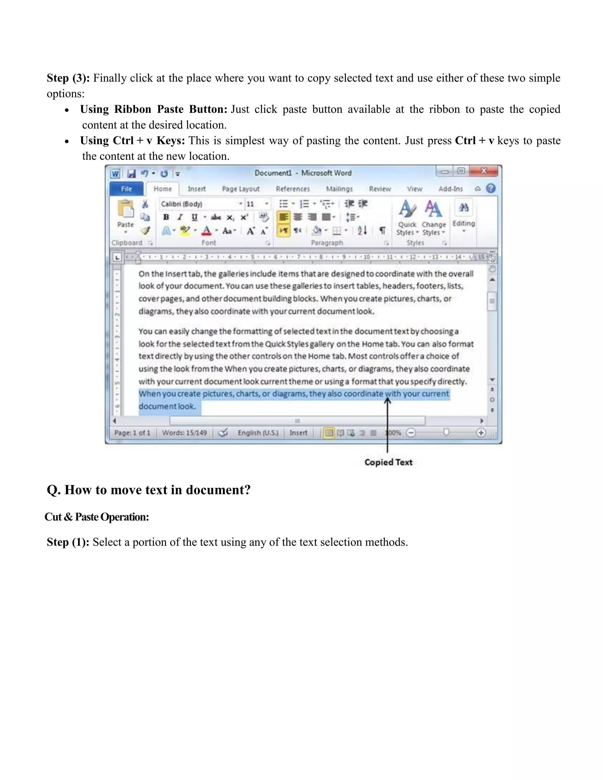 Step (3): Finally click at the place where you want to copy selected text and use either of these two simple
options:
 Using Ribbon Paste Button: Just click paste button available at the ribbon to paste the copied
content at the desired location.
 Using Ctrl + v Keys: This is simplest way of pasting the content. Just press Ctrl + v keys to paste
the content at the new location.
Q. How to move text in document?
Cut&PasteOperation:
Step (1): Select a portion of the text using any of the text selection methods.
 
