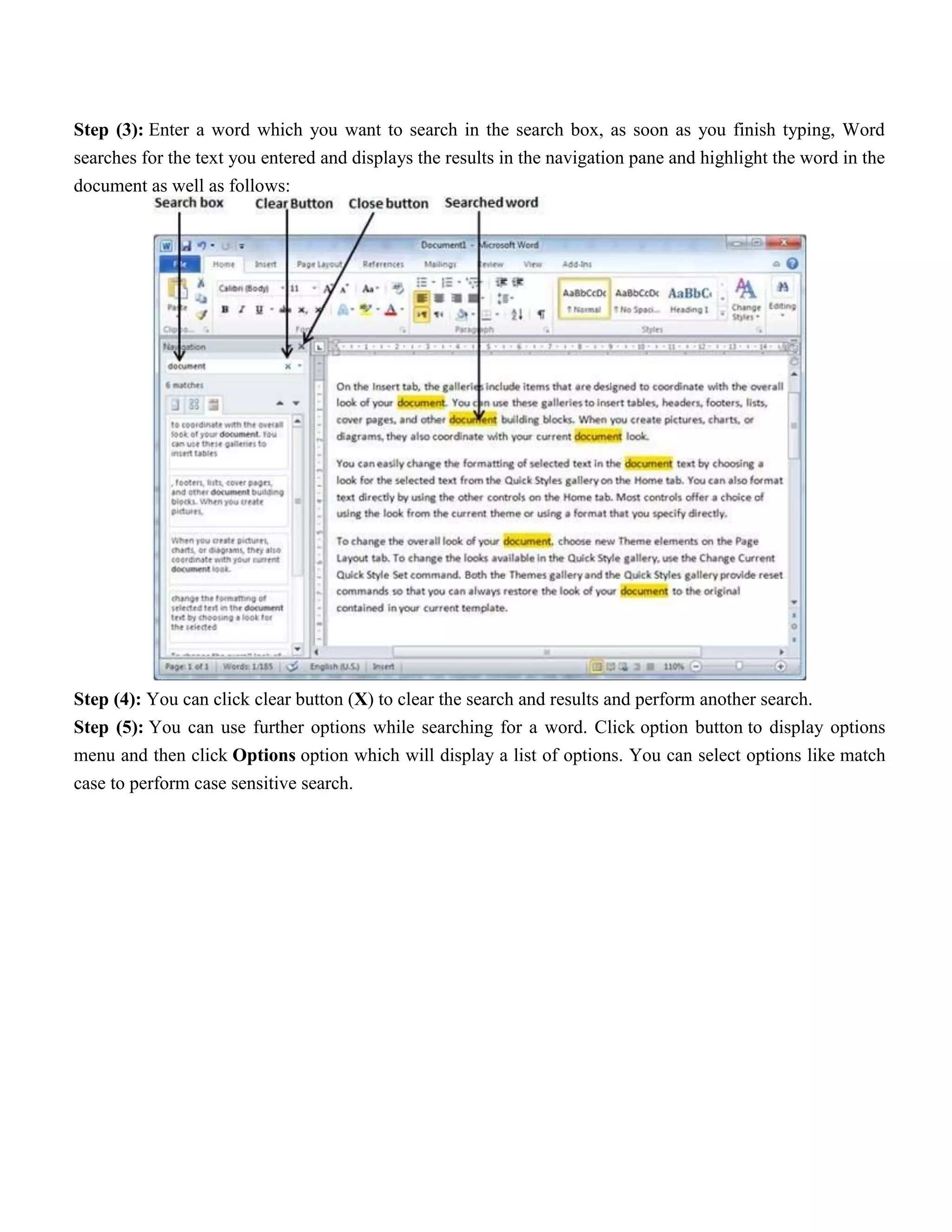 Step (3): Enter a word which you want to search in the search box, as soon as you finish typing, Word
searches for the text you entered and displays the results in the navigation pane and highlight the word in the
document as well as follows:
Step (4): You can click clear button (X) to clear the search and results and perform another search.
Step (5): You can use further options while searching for a word. Click option button to display options
menu and then click Options option which will display a list of options. You can select options like match
case to perform case sensitive search.
 