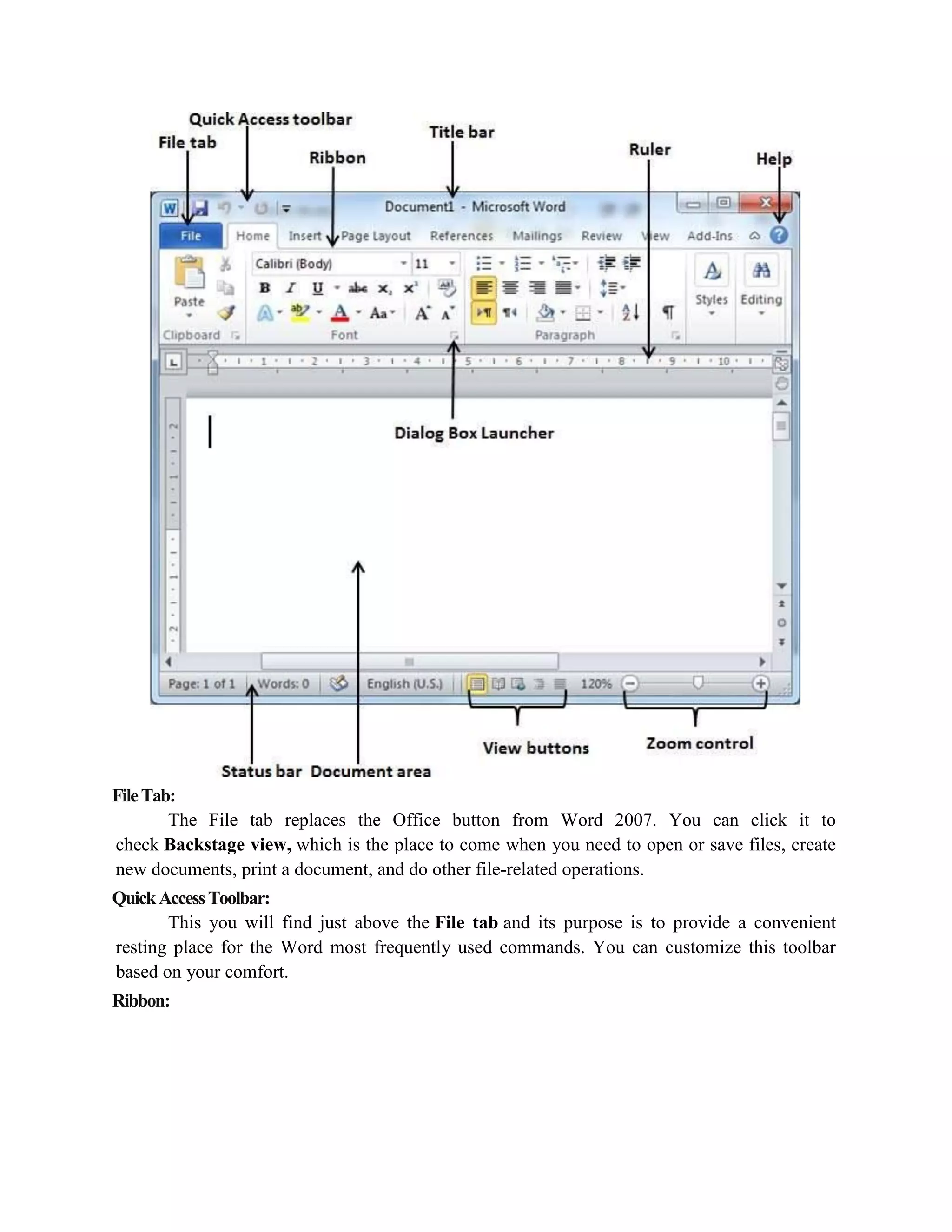 FileTab:
The File tab replaces the Office button from Word 2007. You can click it to
check Backstage view, which is the place to come when you need to open or save files, create
new documents, print a document, and do other file-related operations.
QuickAccessToolbar:
This you will find just above the File tab and its purpose is to provide a convenient
resting place for the Word most frequently used commands. You can customize this toolbar
based on your comfort.
Ribbon:
 