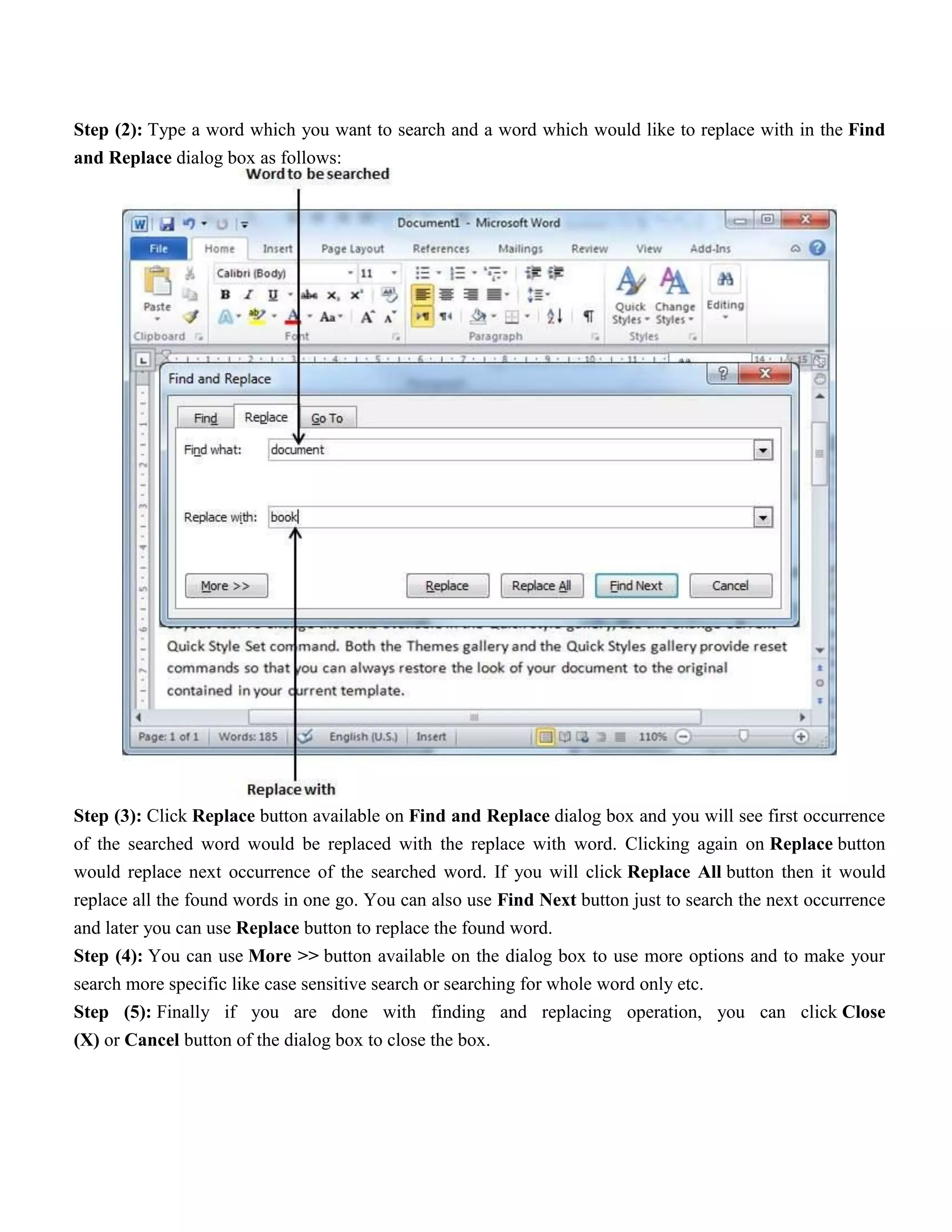 Step (2): Type a word which you want to search and a word which would like to replace with in the Find
and Replace dialog box as follows:
Step (3): Click Replace button available on Find and Replace dialog box and you will see first occurrence
of the searched word would be replaced with the replace with word. Clicking again on Replace button
would replace next occurrence of the searched word. If you will click Replace All button then it would
replace all the found words in one go. You can also use Find Next button just to search the next occurrence
and later you can use Replace button to replace the found word.
Step (4): You can use More >> button available on the dialog box to use more options and to make your
search more specific like case sensitive search or searching for whole word only etc.
Step (5): Finally if you are done with finding and replacing operation, you can click Close
(X) or Cancel button of the dialog box to close the box.
 