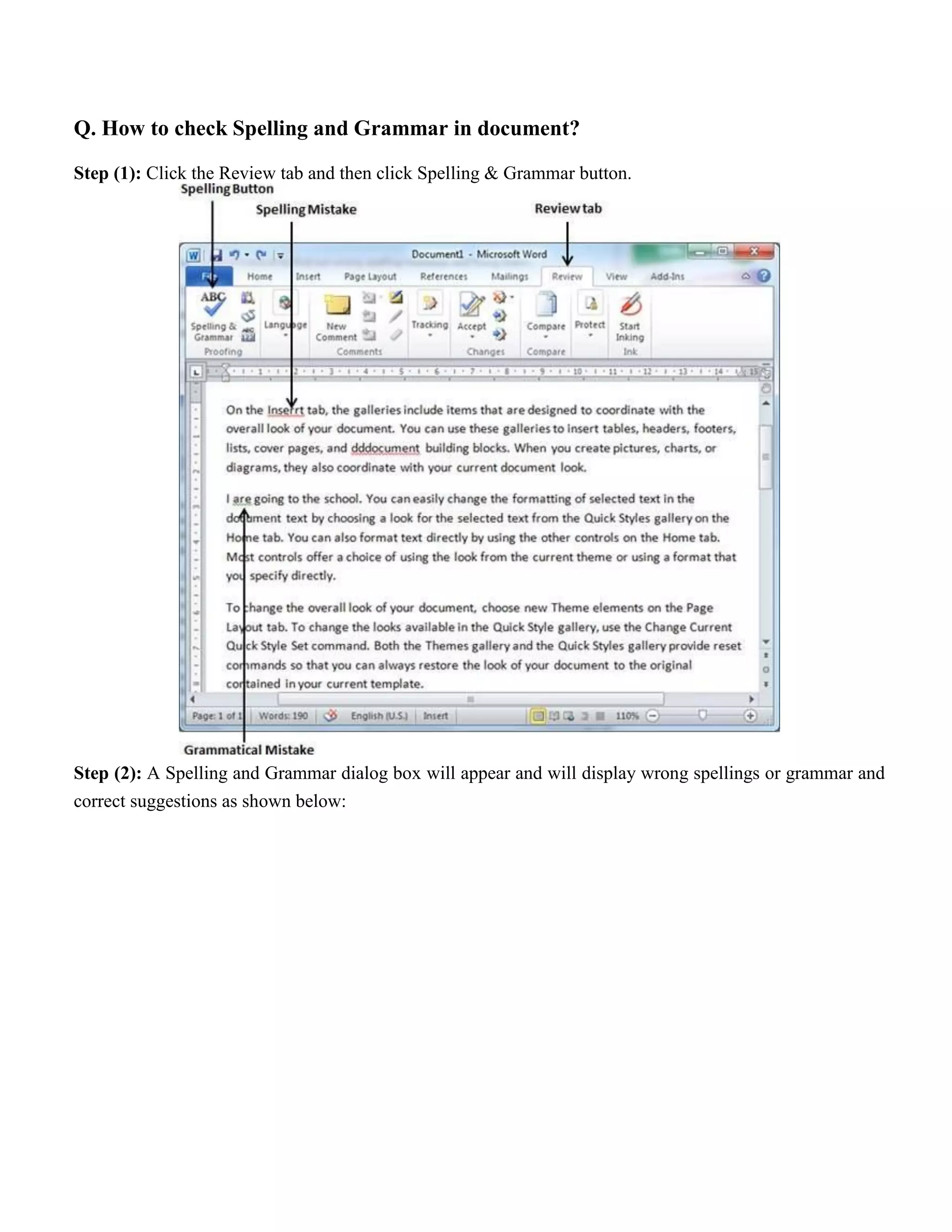 Q. How to check Spelling and Grammar in document?
Step (1): Click the Review tab and then click Spelling & Grammar button.
Step (2): A Spelling and Grammar dialog box will appear and will display wrong spellings or grammar and
correct suggestions as shown below:
 