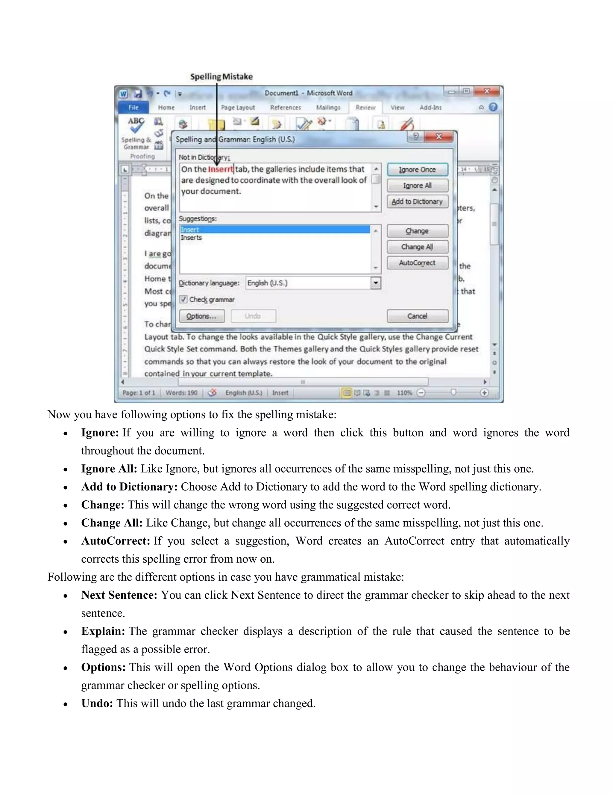 Now you have following options to fix the spelling mistake:
 Ignore: If you are willing to ignore a word then click this button and word ignores the word
throughout the document.
 Ignore All: Like Ignore, but ignores all occurrences of the same misspelling, not just this one.
 Add to Dictionary: Choose Add to Dictionary to add the word to the Word spelling dictionary.
 Change: This will change the wrong word using the suggested correct word.
 Change All: Like Change, but change all occurrences of the same misspelling, not just this one.
 AutoCorrect: If you select a suggestion, Word creates an AutoCorrect entry that automatically
corrects this spelling error from now on.
Following are the different options in case you have grammatical mistake:
 Next Sentence: You can click Next Sentence to direct the grammar checker to skip ahead to the next
sentence.
 Explain: The grammar checker displays a description of the rule that caused the sentence to be
flagged as a possible error.
 Options: This will open the Word Options dialog box to allow you to change the behaviour of the
grammar checker or spelling options.
 Undo: This will undo the last grammar changed.
 