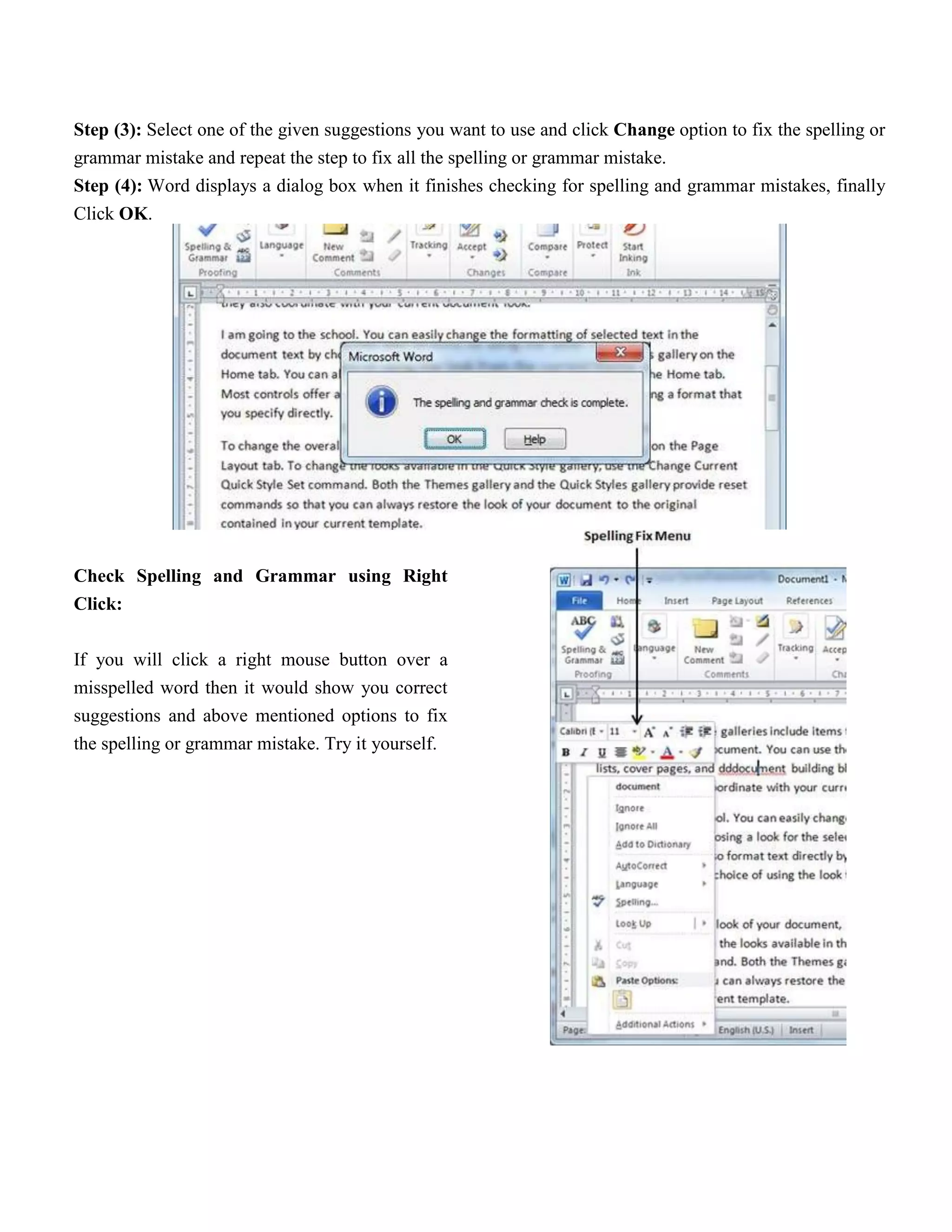Step (3): Select one of the given suggestions you want to use and click Change option to fix the spelling or
grammar mistake and repeat the step to fix all the spelling or grammar mistake.
Step (4): Word displays a dialog box when it finishes checking for spelling and grammar mistakes, finally
Click OK.
Check Spelling and Grammar using Right
Click:
If you will click a right mouse button over a
misspelled word then it would show you correct
suggestions and above mentioned options to fix
the spelling or grammar mistake. Try it yourself.
 