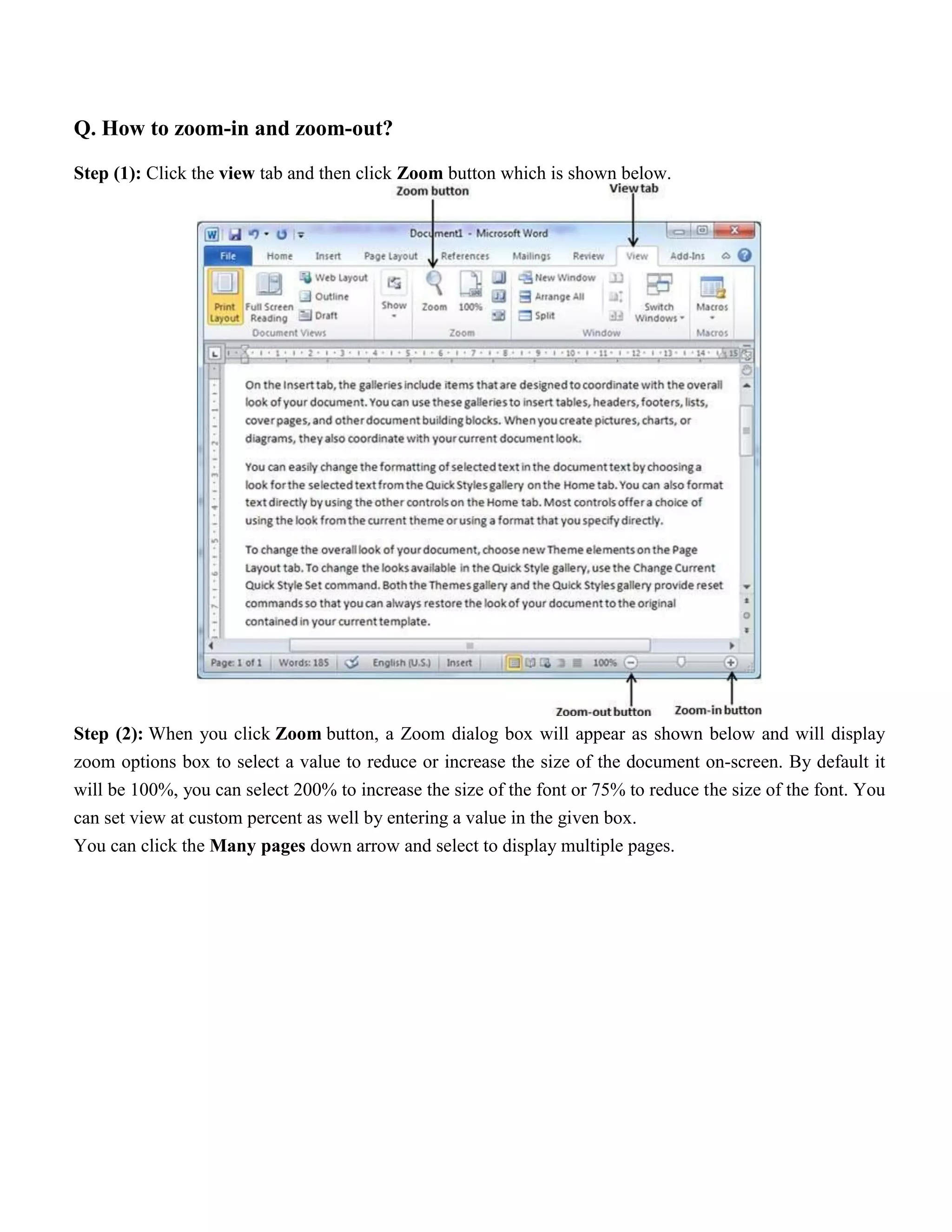 Q. How to zoom-in and zoom-out?
Step (1): Click the view tab and then click Zoom button which is shown below.
Step (2): When you click Zoom button, a Zoom dialog box will appear as shown below and will display
zoom options box to select a value to reduce or increase the size of the document on-screen. By default it
will be 100%, you can select 200% to increase the size of the font or 75% to reduce the size of the font. You
can set view at custom percent as well by entering a value in the given box.
You can click the Many pages down arrow and select to display multiple pages.
 