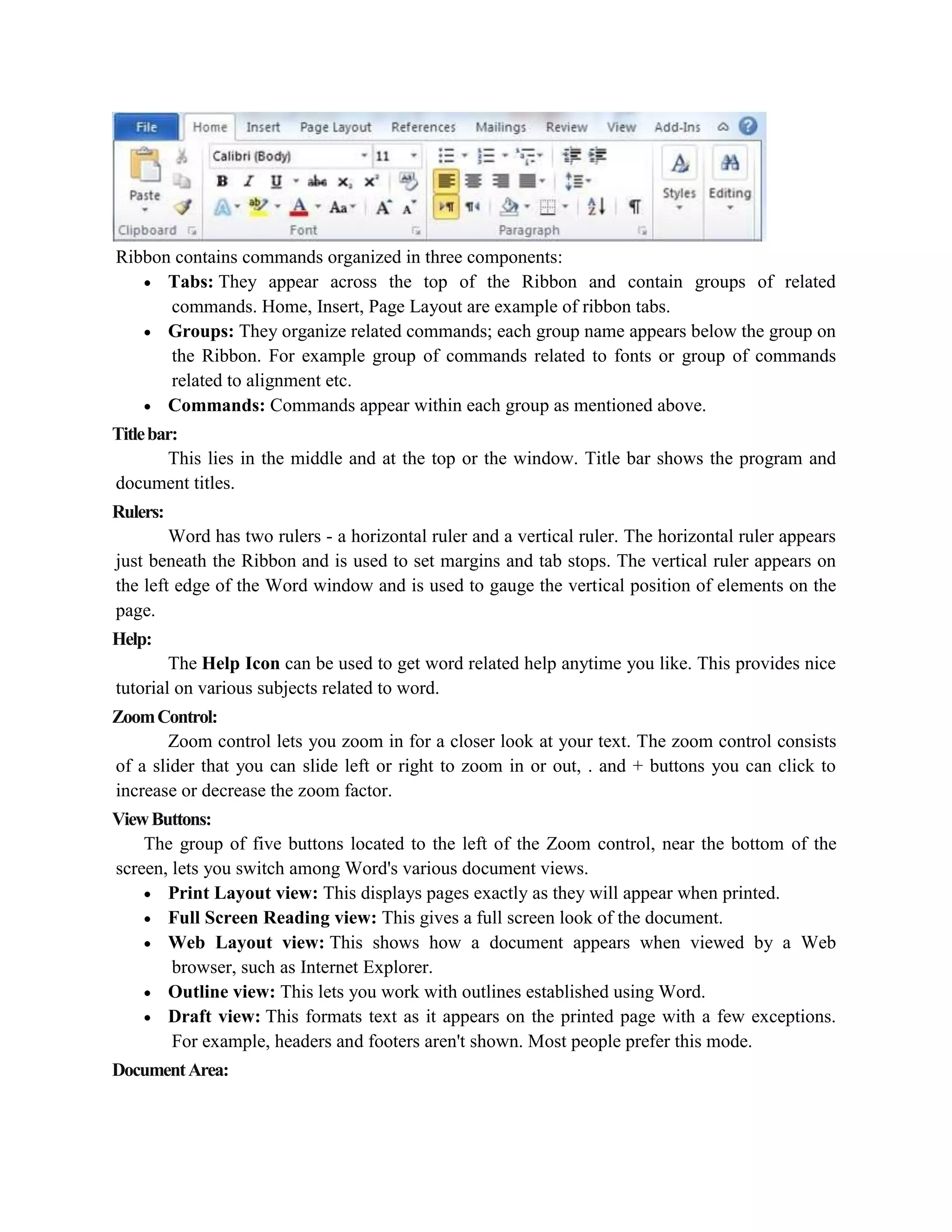 Ribbon contains commands organized in three components:
 Tabs: They appear across the top of the Ribbon and contain groups of related
commands. Home, Insert, Page Layout are example of ribbon tabs.
 Groups: They organize related commands; each group name appears below the group on
the Ribbon. For example group of commands related to fonts or group of commands
related to alignment etc.
 Commands: Commands appear within each group as mentioned above.
Titlebar:
This lies in the middle and at the top or the window. Title bar shows the program and
document titles.
Rulers:
Word has two rulers - a horizontal ruler and a vertical ruler. The horizontal ruler appears
just beneath the Ribbon and is used to set margins and tab stops. The vertical ruler appears on
the left edge of the Word window and is used to gauge the vertical position of elements on the
page.
Help:
The Help Icon can be used to get word related help anytime you like. This provides nice
tutorial on various subjects related to word.
ZoomControl:
Zoom control lets you zoom in for a closer look at your text. The zoom control consists
of a slider that you can slide left or right to zoom in or out, . and + buttons you can click to
increase or decrease the zoom factor.
ViewButtons:
The group of five buttons located to the left of the Zoom control, near the bottom of the
screen, lets you switch among Word's various document views.
 Print Layout view: This displays pages exactly as they will appear when printed.
 Full Screen Reading view: This gives a full screen look of the document.
 Web Layout view: This shows how a document appears when viewed by a Web
browser, such as Internet Explorer.
 Outline view: This lets you work with outlines established using Word.
 Draft view: This formats text as it appears on the printed page with a few exceptions.
For example, headers and footers aren't shown. Most people prefer this mode.
DocumentArea:
 