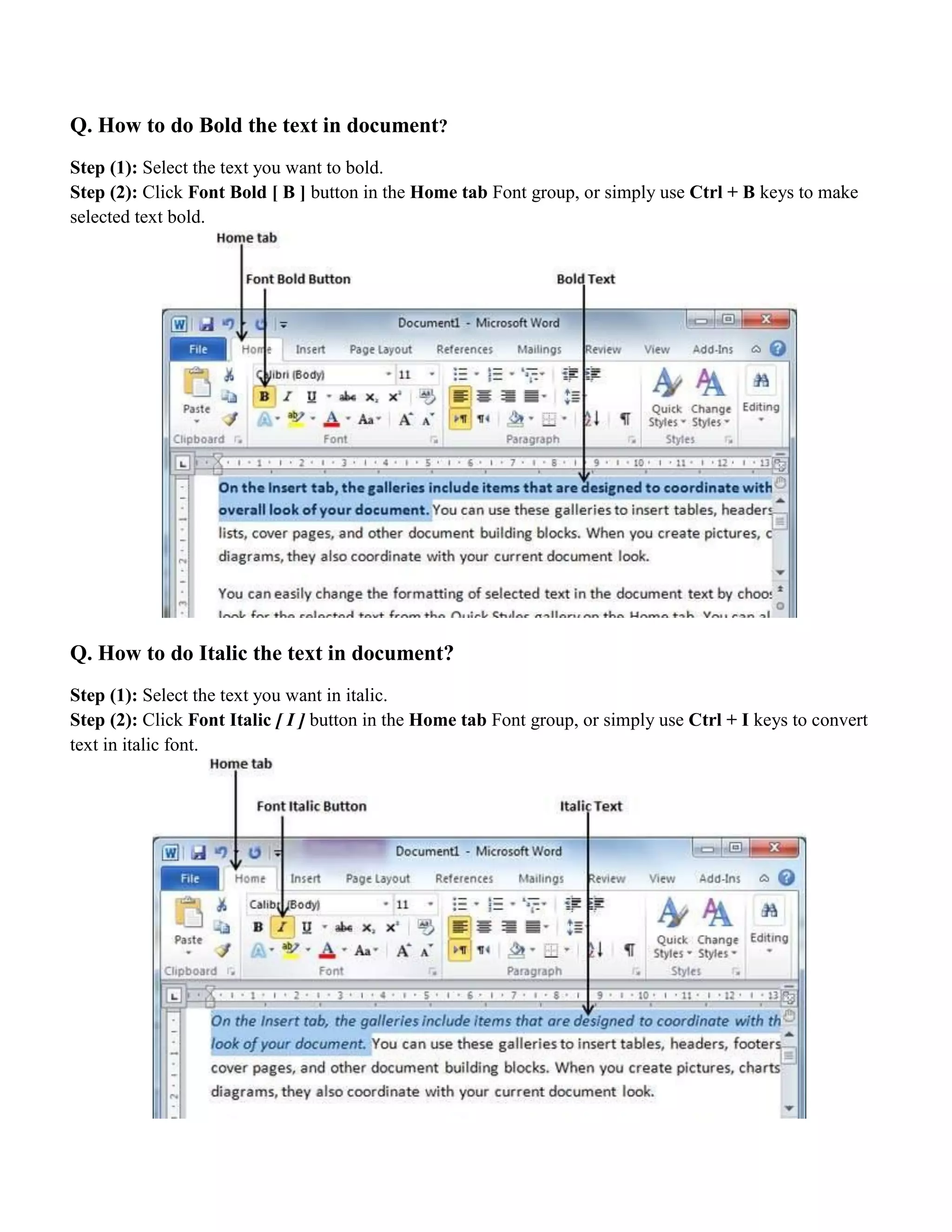 Q. How to do Bold the text in document?
Step (1): Select the text you want to bold.
Step (2): Click Font Bold [ B ] button in the Home tab Font group, or simply use Ctrl + B keys to make
selected text bold.
Q. How to do Italic the text in document?
Step (1): Select the text you want in italic.
Step (2): Click Font Italic [ I ] button in the Home tab Font group, or simply use Ctrl + I keys to convert
text in italic font.
 