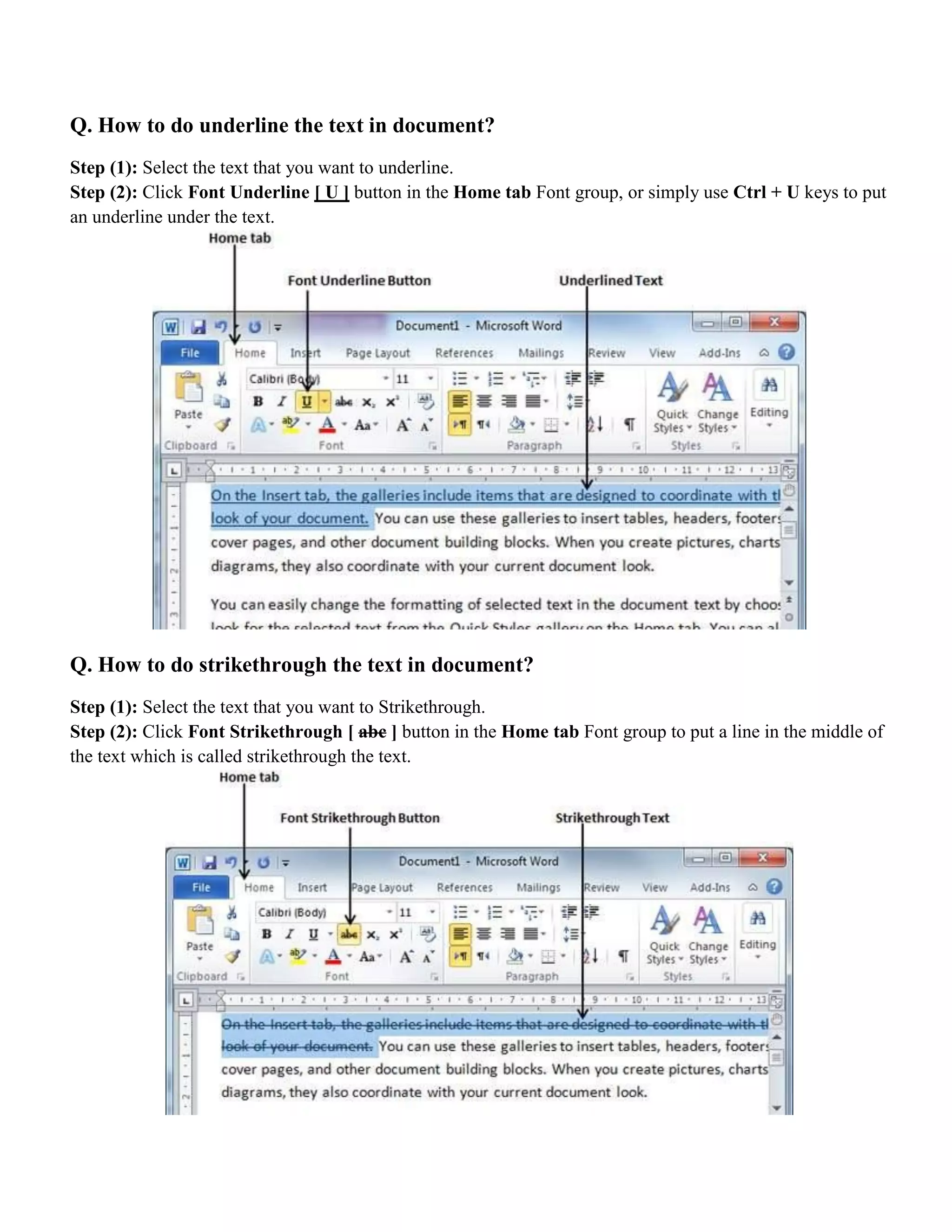 Q. How to do underline the text in document?
Step (1): Select the text that you want to underline.
Step (2): Click Font Underline [ U ] button in the Home tab Font group, or simply use Ctrl + U keys to put
an underline under the text.
Q. How to do strikethrough the text in document?
Step (1): Select the text that you want to Strikethrough.
Step (2): Click Font Strikethrough [ abc ] button in the Home tab Font group to put a line in the middle of
the text which is called strikethrough the text.
 