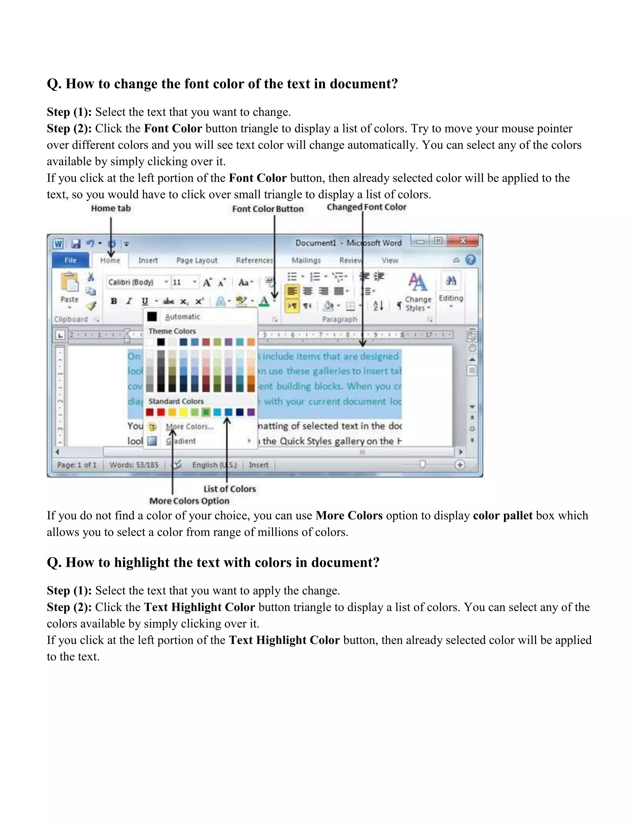 Q. How to change the font color of the text in document?
Step (1): Select the text that you want to change.
Step (2): Click the Font Color button triangle to display a list of colors. Try to move your mouse pointer
over different colors and you will see text color will change automatically. You can select any of the colors
available by simply clicking over it.
If you click at the left portion of the Font Color button, then already selected color will be applied to the
text, so you would have to click over small triangle to display a list of colors.
If you do not find a color of your choice, you can use More Colors option to display color pallet box which
allows you to select a color from range of millions of colors.
Q. How to highlight the text with colors in document?
Step (1): Select the text that you want to apply the change.
Step (2): Click the Text Highlight Color button triangle to display a list of colors. You can select any of the
colors available by simply clicking over it.
If you click at the left portion of the Text Highlight Color button, then already selected color will be applied
to the text.
 